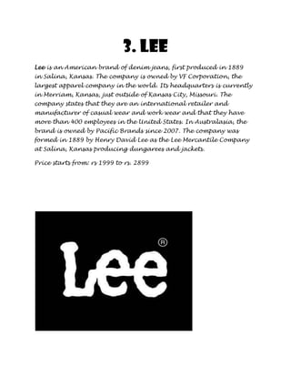 3. Lee
Lee is an American brand of denim jeans, first produced in 1889
in Salina, Kansas. The company is owned by VF Corporation, the
largest apparel company in the world. Its headquarters is currently
in Merriam, Kansas, just outside of Kansas City, Missouri. The
company states that they are an international retailer and
manufacturer of casual wear and work wear and that they have
more than 400 employees in the United States. In Australasia, the
brand is owned by Pacific Brands since 2007. The company was
formed in 1889 by Henry David Lee as the Lee Mercantile Company
at Salina, Kansas producing dungarees and jackets.

Price starts from: rs 1999 to rs. 2899
 