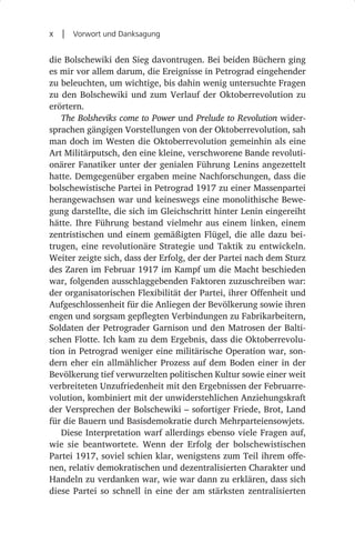 x  |  Vorwort und Danksagung

die Bolschewiki den Sieg davontrugen. Bei beiden Büchern ging
es mir vor allem darum, die Ereignisse in Petrograd eingehender
zu beleuchten, um wichtige, bis dahin wenig untersuchte Fragen
zu den Bolschewiki und zum Verlauf der Oktoberrevolution zu
erörtern.
   The Bolsheviks come to Power und Prelude to Revolution wider-
sprachen gängigen Vorstellungen von der Oktoberrevolution, sah
man doch im Westen die Oktoberrevolution gemeinhin als eine
Art Militärputsch, den eine kleine, verschworene Bande revoluti-
onärer Fanatiker unter der genialen Führung Lenins angezettelt
hatte. Demgegenüber ergaben meine Nachforschungen, dass die
bolschewistische Partei in Petrograd 1917 zu einer Massenpartei
herangewachsen war und keineswegs eine monolithische Bewe-
gung darstellte, die sich im Gleichschritt hinter Lenin eingereiht
hätte. Ihre Führung bestand vielmehr aus einem linken, einem
zentristischen und einem gemäßigten Flügel, die alle dazu bei-
trugen, eine revolutionäre Strategie und Taktik zu entwickeln.
Weiter zeigte sich, dass der Erfolg, der der Partei nach dem Sturz
des Zaren im Februar 1917 im Kampf um die Macht beschieden
war, folgenden ausschlaggebenden Faktoren zuzuschreiben war:
der organisatorischen Flexibilität der Partei, ihrer Offenheit und
Aufgeschlossenheit für die Anliegen der Bevölkerung sowie ihren
engen und sorgsam gepflegten Verbindungen zu Fabrikarbeitern,
Soldaten der Petrograder Garnison und den Matrosen der Balti-
schen Flotte. Ich kam zu dem Ergebnis, dass die Oktoberrevolu-
tion in Petrograd weniger eine militärische Operation war, son-
dern eher ein allmählicher Prozess auf dem Boden einer in der
Bevölkerung tief verwurzelten politischen Kultur sowie einer weit
verbreiteten Unzufriedenheit mit den Ergebnissen der Februarre-
volution, kombiniert mit der unwiderstehlichen Anziehungskraft
der Versprechen der Bolschewiki – sofortiger Friede, Brot, Land
für die Bauern und Basisdemokratie durch Mehrparteiensowjets.
   Diese Interpretation warf allerdings ebenso viele Fragen auf,
wie sie beantwortete. Wenn der Erfolg der bolschewistischen
Partei 1917, soviel schien klar, wenigstens zum Teil ihrem offe-
nen, relativ demokratischen und dezentralisierten Charakter und
Handeln zu verdanken war, wie war dann zu erklären, dass sich
diese Partei so schnell in eine der am stärksten zentralisierten
 