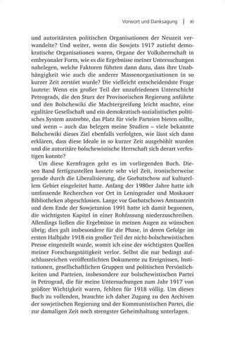 Vorwort und Danksagung  |  xi


und autoritärsten politischen Organisationen der Neuzeit ver-
wandelte? Und weiter, wenn die Sowjets 1917 zutiefst demo-
kratische Organisationen waren, Organe der Volksherrschaft in
embryonaler Form, wie es die Ergebnisse meiner Untersuchungen
nahelegen, welche Faktoren führten dann dazu, dass ihre Unab-
hängigkeit wie auch die anderer Massenorganisationen in so
kurzer Zeit zerstört wurde? Die vielleicht entscheidendste Frage
lautete: Wenn ein großer Teil der unzufriedenen Unterschicht
Petrograds, die den Sturz der Provisorischen Regierung anführte
und den Bolschewiki die Machtergreifung leicht machte, eine
egalitäre Gesellschaft und ein demokratisch-sozialistisches politi-
sches System anstrebte, das Platz für viele Parteien bieten sollte,
und wenn  – auch das belegen meine Studien  – viele bekannte
Bolschewiki dieses Ziel ebenfalls verfolgten, wie lässt sich dann
erklären, dass diese Ideale in so kurzer Zeit ausgehöhlt wurden
und die autoritäre bolschewistische Herrschaft sich derart verfes-
tigen konnte?
   Um diese Kernfragen geht es im vorliegenden Buch. Die-
sen Band fertigzustellen kostete sehr viel Zeit, ironischerweise
gerade durch die Liberalisierung, die Gorbatschow auf kulturel-
lem Gebiet eingeleitet hatte. Anfang der 1980er Jahre hatte ich
umfassende Recherchen vor Ort in Leningrader und Moskauer
Bibliotheken abgeschlossen. Lange vor Gorbatschows Amtsantritt
und dem Ende der Sowjetunion 1991 hatte ich damit begonnen,
die wichtigsten Kapitel in einer Rohfassung niederzuschreiben.
Allerdings ließen die Ergebnisse in meinen Augen zu wünschen
übrig; dies galt insbesondere für die Phase, in deren Gefolge im
ersten Halbjahr 1918 ein großer Teil der nicht-bolschewistischen
Presse eingestellt wurde, womit ich eine der wichtigsten Quellen
meiner Forschungstätigkeit verlor. Selbst die nur bedingt auf-
schlussreichen veröffentlichten Dokumente zu Ereignissen, Insti-
tutionen, gesellschaftlichen Gruppen und politischen Persönlich-
keiten und Parteien, insbesondere zur bolschewistischen Partei
in Petrograd, die für meine Untersuchungen zum Jahr 1917 von
größter Wichtigkeit waren, fehlten für 1918 völlig. Um dieses
Buch zu vollenden, brauchte ich daher Zugang zu den Archiven
der sowjetischen Regierung und der Kommunistischen Partei, die
zur damaligen Zeit noch strengster Geheimhaltung unterlagen.
 