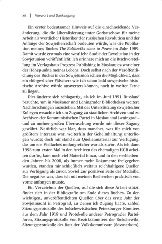 xii  |  Vorwort und Danksagung

   Ein erster bedeutsamer Hinweis auf die einschneidende Ver-
änderung, die die Liberalisierung unter Gorbatschow für meine
Arbeit als westlicher Historiker der russischen Revolution und der
Anfänge der Sowjetherrschaft bedeuten würde, war die Publika-
tion meines Buches The Bolsheviks come to Power im Jahr 1989.
Damit wurde erstmals eine westliche Studie der Revolution in der
Sowjetunion veröffentlicht. Ich erinnere mich an die Buchvorstel-
lung im Verlagshaus Progress Publishing in Moskau; es war einer
der Höhepunkte meines Lebens. Doch selbst nach der Veröffentli-
chung des Buches in der Sowjetunion schien die Möglichkeit, dass
ein »bürgerlicher Fälscher« wie ich schon bald sowjetische histo-
rische Archive würde auswerten können, noch in weiter Ferne
zu liegen.
   Dies änderte sich schlagartig, als ich im Juni 1991 Russland
besuchte, um in Moskauer und Leningrader Bibliotheken weitere
Nachforschungen anzustellen. Mit der Unterstützung sowjetischer
Kollegen ersuchte ich um Zugang zu staatlichen Archiven und zu
Archiven der Kommunistischen Partei in Moskau und Leningrad –
und zu meiner großen Überraschung wurde mir dieser Zugang
gewährt. Natürlich war klar, dass manches, was für mich von
größtem Interesse war, weiterhin der Geheimhaltung unterlie-
gen würde; doch mir stand nun Quellenmaterial zur Verfügung,
das um ein Vielfaches umfangreicher war als zuvor. Als ich dann
1993 zum ersten Mal in den Archiven des ehemaligen KGB arbei-
ten durfte, kam noch viel Material hinzu, und in den verbleiben-
den Jahren bis 2000, als immer mehr Dokumente freigegeben
wurden, standen mir schließlich weitaus reichhaltigere Quellen
zur Verfügung als zuvor. Soviel zur positiven Seite der Medaille.
Die negative war, dass ich mit meinen Recherchen praktisch von
vorne anfangen musste.
   Ein Verzeichnis der Quellen, auf die sich diese Arbeit stützt,
findet sich in der Bibliografie am Ende dieses Buches. Zu den
wichtigen, unveröffentlichten Quellen über das erste Jahr der
Sowjetmacht in Petrograd, zu denen ich Zugang hatte, zählen
Sitzungsprotokolle des bolschewistischen Petersburger Komitees
aus dem Jahr 1918 und Protokolle anderer Petrograder Partei-
foren, Sitzungsprotokolle von Bezirkskomitees der Bolschewiki,
Sitzungsprotokolle des Rats der Volkskommissare (Sownarkom),
 