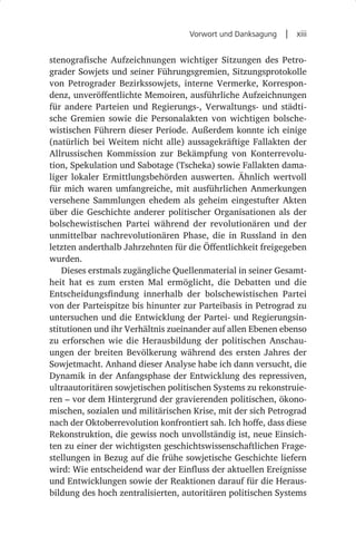 Vorwort und Danksagung  |  xiii


stenografische Aufzeichnungen wichtiger Sitzungen des Petro-
grader Sowjets und seiner Führungsgremien, Sitzungsprotokolle
von Petrograder Bezirkssowjets, interne Vermerke, Korrespon-
denz, unveröffentlichte Memoiren, ausführliche Aufzeichnungen
für andere Parteien und Regierungs-, Verwaltungs- und städti-
sche Gremien sowie die Personalakten von wichtigen bolsche-
wistischen Führern dieser Periode. Außerdem konnte ich einige
(natürlich bei Weitem nicht alle) aussagekräftige Fallakten der
Allrussischen Kommission zur Bekämpfung von Konterrevolu-
tion, Spekulation und Sabotage (Tscheka) sowie Fallakten dama-
liger lokaler Ermittlungsbehörden auswerten. Ähnlich wertvoll
für mich waren umfangreiche, mit ausführlichen Anmerkungen
versehene Sammlungen ehedem als geheim eingestufter Akten
über die Geschichte anderer politischer Organisationen als der
bolschewistischen Partei während der revolutionären und der
unmittelbar nachrevolutionären Phase, die in Russland in den
letzten anderthalb Jahrzehnten für die Öffentlichkeit freigegeben
wurden.
    Dieses erstmals zugängliche Quellenmaterial in seiner Gesamt-
heit hat es zum ersten Mal ermöglicht, die Debatten und die
Entscheidungsfindung innerhalb der bolschewistischen Partei
von der Parteispitze bis hinunter zur Parteibasis in Petrograd zu
untersuchen und die Entwicklung der Partei- und Regierungsin-
stitutionen und ihr Verhältnis zueinander auf allen Ebenen ebenso
zu erforschen wie die Herausbildung der politischen Anschau-
ungen der breiten Bevölkerung während des ersten Jahres der
Sowjetmacht. Anhand dieser Analyse habe ich dann versucht, die
Dynamik in der Anfangsphase der Entwicklung des repressiven,
ultraautoritären sowjetischen politischen Systems zu rekonstruie-
ren – vor dem Hintergrund der gravierenden politischen, ökono-
mischen, sozialen und militärischen Krise, mit der sich Petrograd
nach der Oktoberrevolution konfrontiert sah. Ich hoffe, dass diese
Rekonstruktion, die gewiss noch unvollständig ist, neue Einsich-
ten zu einer der wichtigsten geschichtswissenschaftlichen Frage-
stellungen in Bezug auf die frühe sowjetische Geschichte liefern
wird: Wie entscheidend war der Einfluss der aktuellen Ereignisse
und Entwicklungen sowie der Reaktionen darauf für die Heraus-
bildung des hoch zentralisierten, autoritären politischen Systems
 