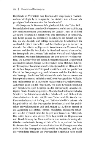 xiv  |  Vorwort und Danksagung

Russlands im Verhältnis zum Einfluss der vorgefassten revoluti-
onären Ideologie beziehungsweise der strikten und diktatorisch
geprägten Verhaltensmuster der Bolschewiki?
   Die Sowjetmacht. Das erste Jahr gliedert sich in vier Teile. Teil 1
behandelt die Phase von der Oktoberrevolution bis zur Auflösung
der Konstituierenden Versammlung im Januar 1918. In diesem
Zeitraum festigten die Bolschewiki ihre Herrschaft in Petrograd,
und Lenin gelang es, gemäßigte Bolschewiki im Schach zu hal-
ten, die die Aussicht auf baldige sozialistische Revolutionen im
Ausland skeptisch beurteilten und ihre Hoffnungen stattdessen in
eine den Sozialisten wohlgesinnte Konstituierende Versammlung
setzten, welche die Revolution in Russland vorantreiben sollte.
Im Brennpunkt des zweiten Teils stehen Verlauf und Folgen der
erbitterten Auseinandersetzungen um den Brester Friedensver-
trag. Die Kontroverse um diesen Separatfrieden mit Deutschland
entzündete sich im Januar 1918 zwischen einer Mehrheit führen-
der Petrograder Bolschewiki und Lenin. Sie endete im März, als die
deutschen Truppen bis Petrograd vorstießen, mit der panischen
Flucht der Sowjetregierung nach Moskau und der Ratifizierung
des Vertrags. Im dritten Teil widme ich mich den verheerenden
innenpolitischen und militärischen Krisen Petrograds im Frühjahr
und Frühsommer 1918 sowie den Reaktionen der Arbeiter darauf.
Außerdem gehe ich der Frage nach, wie diese Krisen die Haltung
der Bolschewiki zum Regieren in der mittlerweile »zweitwich-
tigsten Stadt« Russlands prägten. Abschließend beleuchte ich das
Scheitern des Bündnisses zwischen Bolschewiki und Linken Sozi-
alrevolutionären in der Nördlichen Oblast und die Wende zur
Einparteienherrschaft Anfang Juli. Teil 4 schließlich befasst sich
hauptsächlich mit den Petrograder Bolschewiki und den politi-
schen Entwicklungen im Juli und August 1918, die im Herbst in
die Ausrufung des »Roten Terrors« mündeten, außerdem behan-
delt es die Dynamik und die Folgen des Terrors in Petrograd.
Das dritte Kapitel des vierten Teils beschreibt die Organisation
und Durchführung der Mammutfeiern zum ersten Jahrestag der
Oktoberrevolution in Petrograd. Mein Ziel ist es, anhand der Fest-
lichkeiten den Zustand, die revolutionären Hoffnungen und das
Selbstbild der Petrograder Bolschewiki zu beurteilen, und auch
die veränderte Struktur der Petrograder Regierung nach zwölf
 