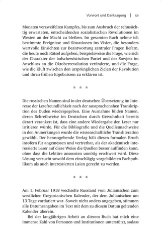 Vorwort und Danksagung  |  xv


Monaten verzweifelten Kampfes, bis zum Ausbruch der sehnsüch-
tig erwarteten, entscheidenden sozialistischen Revolutionen im
Westen an der Macht zu bleiben. Im gesamten Buch nehme ich
bestimmte Ereignisse und Situationen ins Visier, die besonders
wertvolle Einsichten zur Beantwortung zentraler Fragen liefern,
die heute noch Rätsel aufgeben, beispielsweise die Frage, wie sich
der Charakter der bolschewistischen Partei und der Sowjets im
Anschluss an die Oktoberrevolution veränderte, und die Frage,
wie die Kluft zwischen den ursprünglichen Zielen der Revolution
und ihren frühen Ergebnissen zu erklären ist.


                            * * *
Die russischen Namen sind in der deutschen Übersetzung im Inte-
resse der Lesefreundlichkeit nach der aussprachenahen Transkrip-
tion des Duden wiedergegeben. Eine Ausnahme bilden Namen,
deren Schreibweise im Deutschen durch Gewohnheit bereits
derart verankert ist, dass eine andere Wiedergabe den Leser nur
irritieren würde. Für die Bibliografie und die Quellennachweise
in den Anmerkungen wurde die wissenschaftliche Transliteration
gewählt. Der herausgebende Verlag hält diesen formalen Bruch
insofern für angemessen und vertretbar, als der akademisch inte-
ressierte Leser auf diese Weise die Quellen besser auffinden kann,
ohne dass die Lektüre ansonsten unnötig erschwert wird. Diese
Lösung versucht sowohl dem einschlägig vorgebildeten Fachpub-
likum als auch interessierten Laien gerecht zu werden.


                            * * *
Am 1. Februar 1918 wechselte Russland vom Julianischen zum
westlichen Gregorianischen Kalender, der dem Julianischen um
13 Tage vordatiert war. Soweit nicht anders angegeben, stimmen
alle Datumsangaben im Text mit dem zu diesem Datum geltenden
Kalender überein.
   Bei der langjährigen Arbeit an diesem Buch hat mich eine
immense Zahl von Personen und Institutionen unterstützt, sodass
 