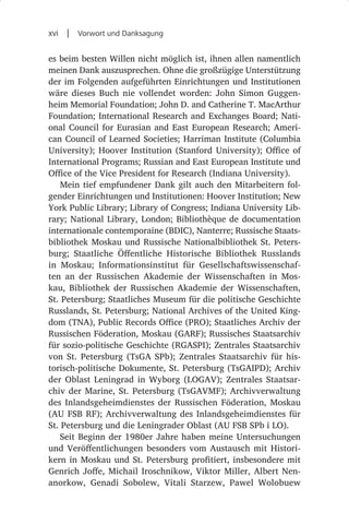 xvi  |  Vorwort und Danksagung

es beim besten Willen nicht möglich ist, ihnen allen namentlich
meinen Dank auszusprechen. Ohne die großzügige Unterstützung
der im Folgenden aufgeführten Einrichtungen und Institutionen
wäre dieses Buch nie vollendet worden: John Simon Guggen-
heim Memorial Foundation; John D. and Catherine T. MacArthur
Foundation; International Research and Exchanges Board; Nati-
onal Council for Eurasian and East European Research; Ameri-
can Council of Learned Societies; Harriman Institute (Columbia
University); Hoover Institution (Stanford University); Office of
International Programs; Russian and East European Institute und
Office of the Vice President for Research (Indiana University).
    Mein tief empfundener Dank gilt auch den Mitarbeitern fol-
gender Einrichtungen und Institutionen: Hoover Institution; New
York Public Library; Library of Congress; Indiana University Lib-
rary; National Library, London; Bibliothèque de documentation
internationale contemporaine (BDIC), Nanterre; Russische Staats-
bibliothek Moskau und Russische Nationalbibliothek St. Peters-
burg; Staatliche Öffentliche Historische Bibliothek Russlands
in Moskau; Informationsinstitut für Gesellschaftswissenschaf-
ten an der Russischen Akademie der Wissenschaften in Mos-
kau, Bibliothek der Russischen Akademie der Wissenschaften,
St. Petersburg; Staatliches Museum für die politische Geschichte
Russlands, St. Petersburg; National Archives of the United King-
dom (TNA), Public Records Office (PRO); Staatliches Archiv der
Russischen Föderation, Moskau (GARF); Russisches Staatsarchiv
für sozio-politische Geschichte (RGASPI); Zentrales Staatsarchiv
von St.  Petersburg (TsGA  SPb); Zentrales Staatsarchiv für his-
torisch-politische Dokumente, St. Petersburg (TsGAIPD); Archiv
der Oblast Leningrad in Wyborg (LOGAV); Zentrales Staatsar-
chiv der Marine, St.  Petersburg (TsGAVMF); Archivverwaltung
des Inlandsgeheimdienstes der Russischen Föderation, Moskau
(AU  FSB  RF); Archivverwaltung des Inlandsgeheimdienstes für
St. Petersburg und die Leningrader Oblast (AU FSB SPb i LO).
    Seit Beginn der 1980er Jahre haben meine Untersuchungen
und Veröffentlichungen besonders vom Austausch mit Histori-
kern in Moskau und St. Petersburg profitiert, insbesondere mit
Genrich Joffe, Michail Iroschnikow, Viktor Miller, Albert Nen-
anorkow, Genadi Sobolew, Vitali Starzew, Pawel Wolobuew
 