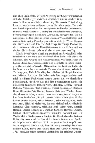 Vorwort und Danksagung  |  xvii


und Oleg Snamenski. Seit der Auflösung der Sowjetunion haben
sich die Beziehungen zwischen westlichen und russischen Wis-
senschaftlern normalisiert; diese begrüßenswerte Entwicklung
kam mir und vielen anderen zugute. Seit dem ersten Tag mei-
ner Forschungsarbeiten im Leningrader Archiv der [Kommunis-
tischen] Partei (heute TSGAIPD) hat Irina Ilmarowna Sasonowa,
Forschungsgruppenleiterin und Archivarin, mir geholfen, wo sie
nur konnte; sie ließ mich an ihrem enormen Wissen teilhaben und
unterstützte meine Forschungsarbeit in vielerlei Weise. Ebenso
die Historikerin und leitende Archivexpertin Taisija Pawlowna,
deren wissenschaftliche Hauptinteressen sich mit den meinen
decken. Sie ist heute noch so hilfsbereit wie am ersten Tag.
    Die St. Petersburger Abteilung des Instituts für Geschichte der
Russischen Akademie der Wissenschaften kann sich glücklich
schätzen, eine Gruppe von herausragenden Wissenschaftlern zu
haben, deren Interessensgebiete sich ebenfalls mit dem meini-
gen überschneiden. Von den Mitarbeitern des Instituts danke ich
im Besonderen Boris Ananitsch, Tamara Abrosimowa, Wladimir
Tschernjajew, Rafael Ganelin, Boris Kolonizki, Sergei Potolow
und Nikolai Smirnow. Sie haben mir Mut zugesprochen und
mich mit ihrem Fachwissen ebenso unterstützt wie durch ihre
Freundschaft. Für ihren Rat und ihre Unterstützung danke ich
außerdem besonders Barbara Allen, Stanislaw Bernew, Richard
Bidlack, Nadeschda Tscherepinina, Sergej Tschernow, Barbara
Evans Clements, Pete Glatter, Leopold Haimson, Wladlen Ismo-
sik, Alexander Kalmykow, Swetlana Korenewa, Anatoli Krajusch-
kin, Carol Leadenham, Sergei Leonow, Jaroslaw Leontjew, Moshe
Lewin, Alexei Litwin, Nikita Lomagin, Wladlen Loginow, And-
rea Lynn, Michael Melancon, Larissa Malaschenko, Wladimir
Naumow, Oleg Naumow, Michaela Pohl, Toivo Raun, Anatoli
Rasgon, Larissa Rogowaja, Jonathan Sanders, Richard Spence,
Michail Schkarowski, Stanislaw Tjutjukin, Phil Tomaseli und Rex
Wade. Meine Studenten am Seminar für Geschichte der Indiana
University waren mir in den vielen Jahren immer eine Quelle
der Inspiration. Auch ihnen bin ich zu großem Dank verpflichtet.
Nicht vergessen möchte ich, dass mir Mary McAuleys bahnbre-
chende Studie, Bread and Justice: State and Society in Petrograd,
1917–1922, zu einem besseren Verständnis der größeren Zusam-
 