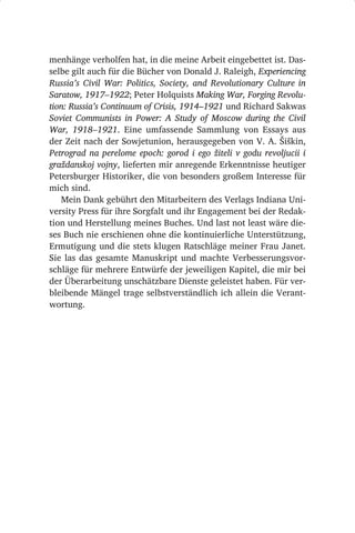 menhänge verholfen hat, in die meine Arbeit eingebettet ist. Das-
selbe gilt auch für die Bücher von Donald J. Raleigh, Experiencing
Russia’s Civil War: Politics, Society, and Revolutionary Culture in
Saratow, 1917–1922; Peter Holquists Making War, Forging Revolu­
tion: Russia’s Continuum of Crisis, 1914–1921 und Richard Sakwas
Soviet Communists in Power: A Study of Moscow during the Civil
War, 1918–1921. Eine umfassende Sammlung von Essays aus
der Zeit nach der Sowjetunion, herausgegeben von V. A. Šiškin,
Petrograd na perelome epoch: gorod i ego žiteli v godu revoljucii i
graždanskoj vojny, lieferten mir anregende Erkenntnisse heutiger
Petersburger Historiker, die von besonders großem Interesse für
mich sind.
   Mein Dank gebührt den Mitarbeitern des Verlags Indiana Uni-
versity Press für ihre Sorgfalt und ihr Engagement bei der Redak-
tion und Herstellung meines Buches. Und last not least wäre die-
ses Buch nie erschienen ohne die kontinuierliche Unterstützung,
Ermutigung und die stets klugen Ratschläge meiner Frau Janet.
Sie las das gesamte Manuskript und machte Verbesserungsvor-
schläge für mehrere Entwürfe der jeweiligen Kapitel, die mir bei
der Überarbeitung unschätzbare Dienste geleistet haben. Für ver-
bleibende Mängel trage selbstverständlich ich allein die Verant-
wortung.
 