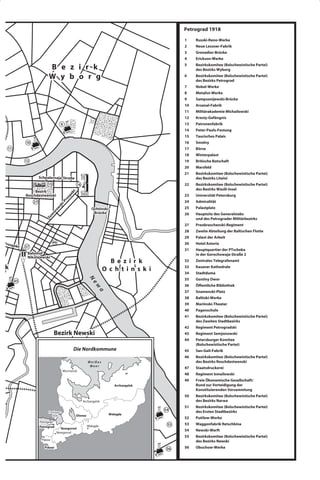 Petrograd 1918
                                                                                                     1    Russki-Reno-Werke
                                                                                                     2    Neue Lessner-Fabrik
                                                                                                     3    Grenadier-Brücke
                                                                                                     4    Erickson-Werke

                                B e z i r k                                                          5    Bezirkskomitee (Bolschewistische Partei)
                                                                                                          des Bezirks Wyborg

                                W y b o r g                                                          6    Bezirkskomitee (Bolschewistische Partei)
                                                                                                          des Bezirks Petrograd
                                                                                                     7    Nobel-Werke
                                                                                                     8    Metalist-Werke
                                                                                                     9    Sampsonijewski-Brücke
                                                                                                     10   Arsenal-Fabrik
                                                                                                     11   Militärakademie Michailowski
                                                                                                     12   Kresty-Gefängnis
                                           8                                                         13   Patronenfabrik
                                                                                                     14   Peter-Pauls-Festung
                                                                                                     15   Taurisches Palais
                 10                                                                                  16   Smolny
       11                                                                                            17   Börse
                                                                                                     18   Winterpalast
                 12                                                                                  19   Britische Botschaft
 ni-                                                                                                 20   Marsfeld
cke
                                                                                                     21   Bezirkskomitee (Bolschewistische Partei)
                           Schpalernaja-Straße                                                            des Bezirks Liteini
                                15                      16                                           22   Bezirkskomitee (Bolschewistische Partei)
                                                                                                          des Bezirks Wasili-Insel
                      Bezirk
                                                  k t
                                               pe




                 Roschdestwenski                                                                     23   Universität Petersburg
                                                s
                                             ro




                      27                                                                             24   Admiralität
                                          i-P
                                          sk




                                                                                                     25   Palastplatz
                                     ow




                                                                   Ochtinski-
                                    or




                                                                    Brücke                           26   Hauptsitz des Generalstabs
                                w
                              Su




                                                                                                          und des Petrograder Militärbezirks
                                                                                                     27   Preobraschenski-Regiment
                                                                                                     28   Zweite Abteilung der Baltischen Flotte
                                                                                                     29   Palast der Arbeit
ki-Pro                               46                                                              30   Hotel Astoria
       spekt     37
                                                                                                     31   Hauptquartier der PTscheka
                  Bahnhof                                                                                 in der Gorochowaja-Straße 2
                  Nikolajewski
                                                                             B e z i r k             32   Zentrales Telegrafenamt
zirk                                                                       O c h t i n s k i         33   Kasaner Kathedrale
                                                                                                     34   Stadtduma
                                                                                                     35   Gostiny Dwor
                                                                 N




            45
                                                                   ew




                                                                                                     36   Öffentliche Bibliothek
                                                                       a




                                                                                                     37   Snamenski-Platz
                                                                                                     38   Baltiski-Werke
                                                                                                     39   Mariinski-Theater
                                                                                                     40   Pagenschule
                                                                                                     41   Bezirkskomitee (Bolschewistische Partei)
                                                                                                          des Zweiten Stadtbezirks
 51                                                                                                  42   Regiment Petrogradski
                                     Bezirk Newski                                                   43   Regiment Semjonowski
                                                                                                     44   Petersburger Komitee
                                                                                                          (Bolschewistische Partei)
                                                    Die Nordkommune                                  45   San-Gali-Fabrik
                                                                                                     46   Bezirkskomitee (Bolschewistische Partei)
                                                                 Weißes                                   des Bezirks Roschdestwenski
                                                                  Meer
                                                                                                     47   Staatsdruckerei
                                           Murmansk
                                                                                                     48   Regiment Ismailowski
                                                                                                     49   Freie Ökonomische Gesellschaft/
                                                                                Archangelsk               Bund zur Verteidigung der
                                                                                                          Konstituierenden Versammlung
                                                                                                     50   Bezirkskomitee (Bolschewistische Partei)
                                                             Archangelsk                                  des Bezirks Narwa
                                                                                                     51   Bezirkskomitee (Bolschewistische Partei)
                                                                                               54         des Ersten Stadtbezirks
                                Ladoga-
                                  See                   Olonez               Wologda
                                                                                                     52   Putilow-Werke
                           Petrograd
                                                                 Wologda                        55   53   Waggonfabrik Retschkina
                           Petrograd     Nowgorod
                                                                                                     54   Newski-Werft
                                       Nowgorod
                                                                                                     55   Bezirkskomitee (Bolschewistische Partei)
                            Pskow                                                                         des Bezirks Newski
                              Pskow                                                             56   56   Obuchow-Werke
 