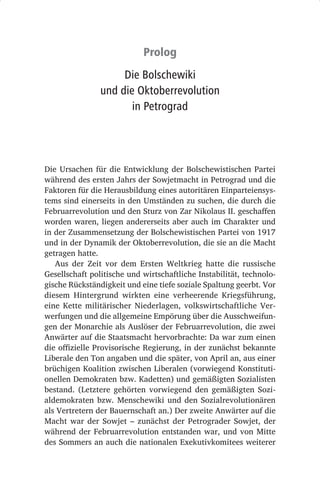 Prolog
                     Die Bolschewiki
                und die Oktoberrevolution
                       in Petrograd




Die Ursachen für die Entwicklung der Bolschewistischen Partei
während des ersten Jahrs der Sowjetmacht in Petrograd und die
Faktoren für die Herausbildung eines autoritären Einparteiensys-
tems sind einerseits in den Umständen zu suchen, die durch die
Februarrevolution und den Sturz von Zar Nikolaus II. geschaffen
worden waren, liegen andererseits aber auch im Charakter und
in der Zusammensetzung der Bolschewistischen Partei von 1917
und in der Dynamik der Oktoberrevolution, die sie an die Macht
getragen hatte.
   Aus der Zeit vor dem Ersten Weltkrieg hatte die russische
Gesellschaft politische und wirtschaftliche Instabilität, technolo-
gische Rückständigkeit und eine tiefe soziale Spaltung geerbt. Vor
diesem Hintergrund wirkten eine verheerende Kriegsführung,
eine Kette militärischer Niederlagen, volkswirtschaftliche Ver-
werfungen und die allgemeine Empörung über die Ausschweifun-
gen der Monarchie als Auslöser der Februarrevolution, die zwei
Anwärter auf die Staatsmacht hervorbrachte: Da war zum einen
die offizielle Provisorische Regierung, in der zunächst bekannte
Liberale den Ton angaben und die später, von April an, aus einer
brüchigen Koalition zwischen Liberalen (vorwiegend Konstituti-
onellen Demokraten bzw. Kadetten) und gemäßigten Sozialisten
bestand. (Letztere gehörten vorwiegend den gemäßigten Sozi-
aldemokraten bzw. Menschewiki und den Sozialrevolutionären
als Vertretern der Bauernschaft an.) Der zweite Anwärter auf die
Macht war der Sowjet  – zunächst der Petrograder Sowjet, der
während der Februarrevolution entstanden war, und von Mitte
des Sommers an auch die nationalen Exekutivkomitees weiterer
 