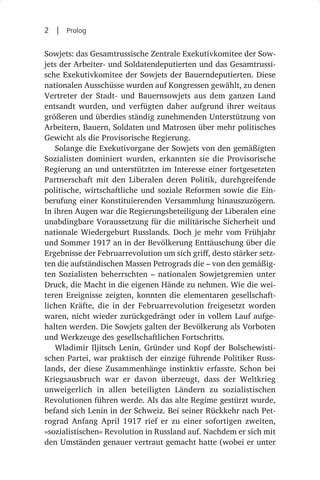 2  |  Prolog

Sowjets: das Gesamtrussische Zentrale Exekutivkomitee der Sow-
jets der Arbeiter- und Soldatendeputierten und das Gesamtrussi-
sche Exekutivkomitee der Sowjets der Bauerndeputierten. Diese
nationalen Ausschüsse wurden auf Kongressen gewählt, zu denen
Vertreter der Stadt- und Bauernsowjets aus dem ganzen Land
entsandt wurden, und verfügten daher aufgrund ihrer weitaus
größeren und überdies ständig zunehmenden Unterstützung von
Arbeitern, Bauern, Soldaten und Matrosen über mehr politisches
Gewicht als die Provisorische Regierung.
   Solange die Exekutivorgane der Sowjets von den gemäßigten
Sozialisten dominiert wurden, erkannten sie die Provisorische
Regierung an und unterstützten im Interesse einer fortgesetzten
Partnerschaft mit den Liberalen deren Politik, durchgreifende
politische, wirtschaftliche und soziale Reformen sowie die Ein-
berufung einer Konstituierenden Versammlung hinauszuzögern.
In ihren Augen war die Regierungsbeteiligung der Liberalen eine
unabdingbare Voraussetzung für die militärische Sicherheit und
nationale Wiedergeburt Russlands. Doch je mehr vom Frühjahr
und Sommer 1917 an in der Bevölkerung Enttäuschung über die
Ergebnisse der Februarrevolution um sich griff, desto stärker setz-
ten die aufständischen Massen Petrograds die – von den gemäßig-
ten Sozialisten beherrschten  – nationalen Sowjetgremien unter
Druck, die Macht in die eigenen Hände zu nehmen. Wie die wei-
teren Ereignisse zeigten, konnten die elementaren gesellschaft-
lichen Kräfte, die in der Februarrevolution freigesetzt worden
waren, nicht wieder zurückgedrängt oder in vollem Lauf aufge-
halten werden. Die Sowjets galten der Bevölkerung als Vorboten
und Werkzeuge des gesellschaftlichen Fortschritts.
   Wladimir Iljitsch Lenin, Gründer und Kopf der Bolschewisti-
schen Partei, war praktisch der einzige führende Politiker Russ-
lands, der diese Zusammenhänge instinktiv erfasste. Schon bei
Kriegsausbruch war er davon überzeugt, dass der Weltkrieg
unweigerlich in allen beteiligten Ländern zu sozialistischen
Revolutionen führen werde. Als das alte Regime gestürzt wurde,
befand sich Lenin in der Schweiz. Bei seiner Rückkehr nach Pet-
rograd Anfang April 1917 rief er zu einer sofortigen zweiten,
»sozialistischen« Revolution in Russland auf. Nachdem er sich mit
den Umständen genauer vertraut gemacht hatte (wobei er unter
 