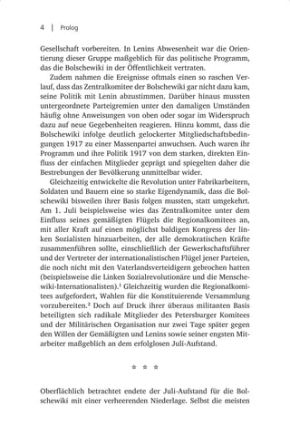 4  |  Prolog

Gesellschaft vorbereiten. In Lenins Abwesenheit war die Orien-
tierung dieser Gruppe maßgeblich für das politische Programm,
das die Bolschewiki in der Öffentlichkeit vertraten.
   Zudem nahmen die Ereignisse oftmals einen so raschen Ver-
lauf, dass das Zentralkomitee der Bolschewiki gar nicht dazu kam,
seine Politik mit Lenin abzustimmen. Darüber hinaus mussten
untergeordnete Parteigremien unter den damaligen Umständen
häufig ohne Anweisungen von oben oder sogar im Widerspruch
dazu auf neue Gegebenheiten reagieren. Hinzu kommt, dass die
Bolschewiki infolge deutlich gelockerter Mitgliedschaftsbedin-
gungen 1917 zu einer Massenpartei anwuchsen. Auch waren ihr
Programm und ihre Politik 1917 von dem starken, direkten Ein-
fluss der einfachen Mitglieder geprägt und spiegelten daher die
Bestrebungen der Bevölkerung unmittelbar wider.
   Gleichzeitig entwickelte die Revolution unter Fabrikarbeitern,
Soldaten und Bauern eine so starke Eigendynamik, dass die Bol-
schewiki bisweilen ihrer Basis folgen mussten, statt umgekehrt.
Am 1.  Juli beispielsweise wies das Zentralkomitee unter dem
Einfluss seines gemäßigten Flügels die Regionalkomitees an,
mit aller Kraft auf einen möglichst baldigen Kongress der lin-
ken Sozialisten hinzuarbeiten, der alle demokratischen Kräfte
zusammenführen sollte, einschließlich der Gewerkschaftsführer
und der Vertreter der internationalistischen Flügel jener Parteien,
die noch nicht mit den Vaterlandsverteidigern gebrochen hatten
(beispielsweise die Linken Sozialrevolutionäre und die Mensche-
wiki-Internationalisten).1 Gleichzeitig wurden die Regionalkomi-
tees aufgefordert, Wahlen für die Konstituierende Versammlung
vorzubereiten.2 Doch auf Druck ihrer überaus militanten Basis
beteiligten sich radikale Mitglieder des Petersburger Komitees
und der Militärischen Organisation nur zwei Tage später gegen
den Willen der Gemäßigten und Lenins sowie seiner engsten Mit-
arbeiter maßgeblich an dem erfolglosen Juli-Aufstand.


                             * * *
Oberflächlich betrachtet endete der Juli-Aufstand für die Bol-
schewiki mit einer verheerenden Niederlage. Selbst die meisten
 