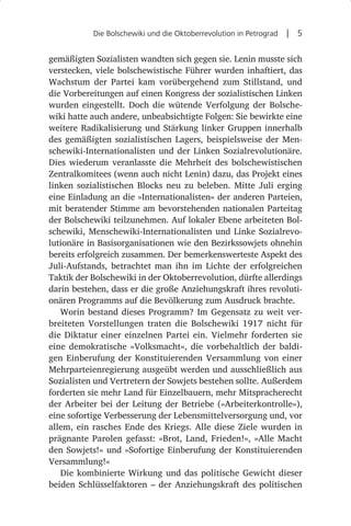 Die Bolschewiki und die Oktoberrevolution in Petrograd  |  5


gemäßigten Sozialisten wandten sich gegen sie. Lenin musste sich
verstecken, viele bolschewistische Führer wurden inhaftiert, das
Wachstum der Partei kam vorübergehend zum Stillstand, und
die Vorbereitungen auf einen Kongress der sozialistischen Linken
wurden eingestellt. Doch die wütende Verfolgung der Bolsche-
wiki hatte auch andere, unbeabsichtigte Folgen: Sie bewirkte eine
weitere Radikalisierung und Stärkung linker Gruppen innerhalb
des gemäßigten sozialistischen Lagers, beispielsweise der Men-
schewiki-Internationalisten und der Linken Sozialrevolutionäre.
Dies wiederum veranlasste die Mehrheit des bolschewistischen
Zentralkomitees (wenn auch nicht Lenin) dazu, das Projekt eines
linken sozialistischen Blocks neu zu beleben. Mitte Juli erging
eine Einladung an die »Internationalisten« der anderen Parteien,
mit beratender Stimme am bevorstehenden nationalen Parteitag
der Bolschewiki teilzunehmen. Auf lokaler Ebene arbeiteten Bol-
schewiki, Menschewiki-Internationalisten und Linke Sozialrevo-
lutionäre in Basisorganisationen wie den Bezirkssowjets ohnehin
bereits erfolgreich zusammen. Der bemerkenswerteste Aspekt des
Juli-Aufstands, betrachtet man ihn im Lichte der erfolgreichen
Taktik der Bolschewiki in der Oktoberrevolution, dürfte allerdings
darin bestehen, dass er die große Anziehungskraft ihres revoluti-
onären Programms auf die Bevölkerung zum Ausdruck brachte.
   Worin bestand dieses Programm? Im Gegensatz zu weit ver-
breiteten Vorstellungen traten die Bolschewiki 1917 nicht für
die Diktatur einer einzelnen Partei ein. Vielmehr forderten sie
eine demokratische »Volksmacht«, die vorbehaltlich der baldi-
gen Einberufung der Konstituierenden Versammlung von einer
Mehrparteienregierung ausgeübt werden und ausschließlich aus
Sozialisten und Vertretern der Sowjets bestehen sollte. Außerdem
forderten sie mehr Land für Einzelbauern, mehr Mitspracherecht
der Arbeiter bei der Leitung der Betriebe (»Arbeiterkontrolle«),
eine sofortige Verbesserung der Lebensmittelversorgung und, vor
allem, ein rasches Ende des Kriegs. Alle diese Ziele wurden in
prägnante Parolen gefasst: »Brot, Land, Frieden!«, »Alle Macht
den Sowjets!« und »Sofortige Einberufung der Konstituierenden
Versammlung!«
   Die kombinierte Wirkung und das politische Gewicht dieser
beiden Schlüsselfaktoren – der Anziehungskraft des politischen
 