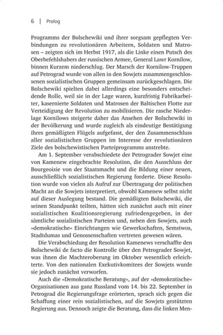 6  |  Prolog

Programms der Bolschewiki und ihrer sorgsam gepflegten Ver-
bindungen zu revolutionären Arbeitern, Soldaten und Matro-
sen – zeigten sich im Herbst 1917, als die Linke einen Putsch des
Oberbefehlshabers der russischen Armee, General Lawr Kornilow,
binnen Kurzem niederschlug. Der Marsch der Kornilow-Truppen
auf Petrograd wurde von allen in den Sowjets zusammengeschlos-
senen sozialistischen Gruppen gemeinsam zurückgeschlagen. Die
Bolschewiki spielten dabei allerdings eine besonders entschei-
dende Rolle, weil sie in der Lage waren, kurzfristig Fabrikarbei-
ter, kasernierte Soldaten und Matrosen der Baltischen Flotte zur
Verteidigung der Revolution zu mobilisieren. Die rasche Nieder-
lage Kornilows steigerte daher das Ansehen der Bolschewiki in
der Bevölkerung und wurde zugleich als eindeutige Bestätigung
ihres gemäßigten Flügels aufgefasst, der den Zusammenschluss
aller sozialistischen Gruppen im Interesse der revolutionären
Ziele des bolschewistischen Parteiprogramms anstrebte.
   Am 1. September verabschiedete der Petrograder Sowjet eine
von Kamenew eingebrachte Resolution, die den Ausschluss der
Bourgeoisie von der Staatsmacht und die Bildung einer neuen,
ausschließlich sozialistischen Regierung forderte. Diese Resolu-
tion wurde von vielen als Aufruf zur Übertragung der politischen
Macht an die Sowjets interpretiert, obwohl Kamenew selbst nicht
auf dieser Auslegung bestand. Die gemäßigten Bolschewiki, die
seinen Standpunkt teilten, hätten sich zunächst auch mit einer
sozialistischen Koalitionsregierung zufriedengegeben, in der
sämtliche sozialistischen Parteien und, neben den Sowjets, auch
»demokratische« Einrichtungen wie Gewerkschaften, Semstwos,
Stadtdumas und Genossenschaften vertreten gewesen wären.
   Die Verabschiedung der Resolution Kamenews verschaffte den
Bolschewiki de facto die Kontrolle über den Petrograder Sowjet,
was ihnen die Machteroberung im Oktober wesentlich erleich-
terte. Von den nationalen Exekutivkomitees der Sowjets wurde
sie jedoch zunächst verworfen.
   Auch die »Demokratische Beratung«, auf der »demokratische«
Organisationen aus ganz Russland vom 14. bis 22. September in
Petrograd die Regierungsfrage erörterten, sprach sich gegen die
Schaffung einer rein sozialistischen, auf die Sowjets gestützten
Regierung aus. Dennoch zeigte die Beratung, dass die linken Men-
 