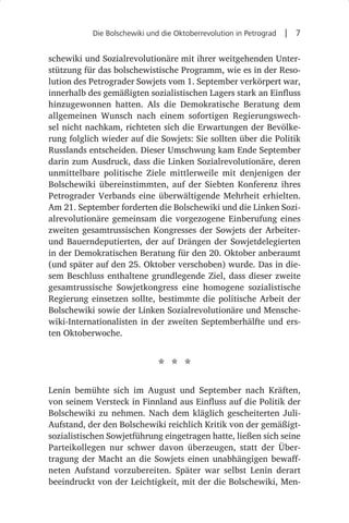 Die Bolschewiki und die Oktoberrevolution in Petrograd  |  7


schewiki und Sozialrevolutionäre mit ihrer weitgehenden Unter-
stützung für das bolschewistische Programm, wie es in der Reso-
lution des Petrograder Sowjets vom 1. September verkörpert war,
innerhalb des gemäßigten sozialistischen Lagers stark an Einfluss
hinzugewonnen hatten. Als die Demokratische Beratung dem
allgemeinen Wunsch nach einem sofortigen Regierungswech-
sel nicht nachkam, richteten sich die Erwartungen der Bevölke-
rung folglich wieder auf die Sowjets: Sie sollten über die Politik
Russlands entscheiden. Dieser Umschwung kam Ende September
darin zum Ausdruck, dass die Linken Sozialrevolutionäre, deren
unmittelbare politische Ziele mittlerweile mit denjenigen der
Bolschewiki übereinstimmten, auf der Siebten Konferenz ihres
Petrograder Verbands eine überwältigende Mehrheit erhielten.
Am 21. September forderten die Bolschewiki und die Linken Sozi-
alrevolutionäre gemeinsam die vorgezogene Einberufung eines
zweiten gesamtrussischen Kongresses der Sowjets der Arbeiter-
und Bauerndeputierten, der auf Drängen der Sowjetdelegierten
in der Demokratischen Beratung für den 20. Oktober anberaumt
(und später auf den 25. Oktober verschoben) wurde. Das in die-
sem Beschluss enthaltene grundlegende Ziel, dass dieser zweite
gesamtrussische Sowjetkongress eine homogene sozialistische
Regierung einsetzen sollte, bestimmte die politische Arbeit der
Bolschewiki sowie der Linken Sozialrevolutionäre und Mensche-
wiki-Internationalisten in der zweiten Septemberhälfte und ers-
ten Oktoberwoche.


                             * * *
Lenin bemühte sich im August und September nach Kräften,
von seinem Versteck in Finnland aus Einfluss auf die Politik der
Bolschewiki zu nehmen. Nach dem kläglich gescheiterten Juli-
Aufstand, der den Bolschewiki reichlich Kritik von der gemäßigt-
sozialistischen Sowjetführung eingetragen hatte, ließen sich seine
Parteikollegen nur schwer davon überzeugen, statt der Über-
tragung der Macht an die Sowjets einen unabhängigen bewaff-
neten Aufstand vorzubereiten. Später war selbst Lenin derart
beeindruckt von der Leichtigkeit, mit der die Bolschewiki, Men-
 