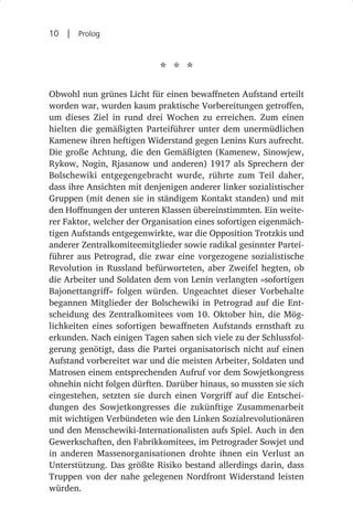 10  |  Prolog


                            * * *
Obwohl nun grünes Licht für einen bewaffneten Aufstand erteilt
worden war, wurden kaum praktische Vorbereitungen getroffen,
um dieses Ziel in rund drei Wochen zu erreichen. Zum einen
hielten die gemäßigten Parteiführer unter dem unermüdlichen
Kamenew ihren heftigen Widerstand gegen Lenins Kurs aufrecht.
Die große Achtung, die den Gemäßigten (Kamenew, Sinowjew,
Rykow, Nogin, Rjasanow und anderen) 1917 als Sprechern der
Bolschewiki entgegengebracht wurde, rührte zum Teil daher,
dass ihre Ansichten mit denjenigen anderer linker sozialistischer
Gruppen (mit denen sie in ständigem Kontakt standen) und mit
den Hoffnungen der unteren Klassen übereinstimmten. Ein weite-
rer Faktor, welcher der Organisation eines sofortigen eigenmäch-
tigen Aufstands entgegenwirkte, war die Opposition Trotzkis und
anderer Zentralkomiteemitglieder sowie radikal gesinnter Partei-
führer aus Petrograd, die zwar eine vorgezogene sozialistische
Revolution in Russland befürworteten, aber Zweifel hegten, ob
die Arbeiter und Soldaten dem von Lenin verlangten »sofortigen
Bajonettangriff« folgen würden. Ungeachtet dieser Vorbehalte
begannen Mitglieder der Bolschewiki in Petrograd auf die Ent-
scheidung des Zentralkomitees vom 10. Oktober hin, die Mög-
lichkeiten eines sofortigen bewaffneten Aufstands ernsthaft zu
erkunden. Nach einigen Tagen sahen sich viele zu der Schlussfol-
gerung genötigt, dass die Partei organisatorisch nicht auf einen
Aufstand vorbereitet war und die meisten Arbeiter, Soldaten und
Matrosen einem entsprechenden Aufruf vor dem Sowjetkongress
ohnehin nicht folgen dürften. Darüber hinaus, so mussten sie sich
eingestehen, setzten sie durch einen Vorgriff auf die Entschei-
dungen des Sowjetkongresses die zukünftige Zusammenarbeit
mit wichtigen Verbündeten wie den Linken Sozialrevolutionären
und den Menschewiki-Internationalisten aufs Spiel. Auch in den
Gewerkschaften, den Fabrikkomitees, im Petrograder Sowjet und
in anderen Massenorganisationen drohte ihnen ein Verlust an
Unterstützung. Das größte Risiko bestand allerdings darin, dass
Truppen von der nahe gelegenen Nordfront Widerstand leisten
würden.
 