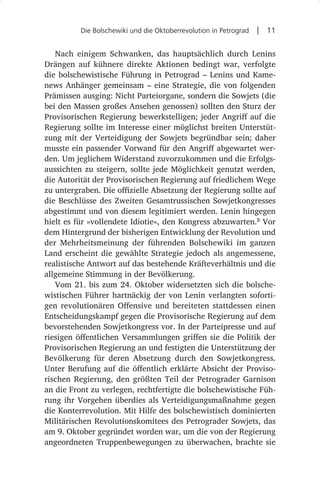 Die Bolschewiki und die Oktoberrevolution in Petrograd  |  11


   Nach einigem Schwanken, das hauptsächlich durch Lenins
Drängen auf kühnere direkte Aktionen bedingt war, verfolgte
die bolschewistische Führung in Petrograd – Lenins und Kame-
news Anhänger gemeinsam – eine Strategie, die von folgenden
Prämissen ausging: Nicht Parteiorgane, sondern die Sowjets (die
bei den Massen großes Ansehen genossen) sollten den Sturz der
Provisorischen Regierung bewerkstelligen; jeder Angriff auf die
Regierung sollte im Interesse einer möglichst breiten Unterstüt-
zung mit der Verteidigung der Sowjets begründbar sein; daher
musste ein passender Vorwand für den Angriff abgewartet wer-
den. Um jeglichem Widerstand zuvorzukommen und die Erfolgs-
aussichten zu steigern, sollte jede Möglichkeit genutzt werden,
die Autorität der Provisorischen Regierung auf friedlichem Wege
zu untergraben. Die offizielle Absetzung der Regierung sollte auf
die Beschlüsse des Zweiten Gesamtrussischen Sowjetkongresses
abgestimmt und von diesem legitimiert werden. Lenin hingegen
hielt es für »vollendete Idiotie«, den Kongress abzuwarten.5 Vor
dem Hintergrund der bisherigen Entwicklung der Revolution und
der Mehrheitsmeinung der führenden Bolschewiki im ganzen
Land erscheint die gewählte Strategie jedoch als angemessene,
realistische Antwort auf das bestehende Kräfteverhältnis und die
allgemeine Stimmung in der Bevölkerung.
   Vom 21. bis zum 24. Oktober widersetzten sich die bolsche-
wistischen Führer hartnäckig der von Lenin verlangten soforti-
gen revolutionären Offensive und bereiteten stattdessen einen
Entscheidungskampf gegen die Provisorische Regierung auf dem
bevorstehenden Sowjetkongress vor. In der Parteipresse und auf
riesigen öffentlichen Versammlungen griffen sie die Politik der
Provisorischen Regierung an und festigten die Unterstützung der
Bevölkerung für deren Absetzung durch den Sowjetkongress.
Unter Berufung auf die öffentlich erklärte Absicht der Proviso-
rischen Regierung, den größten Teil der Petrograder Garnison
an die Front zu verlegen, rechtfertigte die bolschewistische Füh-
rung ihr Vorgehen überdies als Verteidigungsmaßnahme gegen
die Konterrevolution. Mit Hilfe des bolschewistisch dominierten
Militärischen Revolutionskomitees des Petrograder Sowjets, das
am 9. Oktober gegründet worden war, um die von der Regierung
angeordneten Truppenbewegungen zu überwachen, brachte sie
 