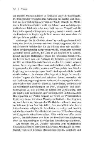 12  |  Prolog

die meisten Militäreinheiten in Petrograd unter ihr Kommando.
Die Bolschewiki versorgten ihre Anhänger mit Waffen und Muni-
tion aus den wichtigsten Arsenalen der Stadt. Obwohl das Militä-
rische Revolutionskomitee strikt im Rahmen von Verteidigungs-
maßnahmen blieb und alles unterließ, was als Vorgriff auf die
Entscheidungen des Kongresses ausgelegt werden konnte, wurde
die Provisorische Regierung de facto entmachtet, ohne dass ein
einziger Schuss gefallen wäre.
   Am Morgen des 24. Oktober, einen Tag vor der geplanten Eröff-
nung des Zweiten Gesamtrussischen Sowjetkongresses, der sich
mit Sicherheit mehrheitlich für die Bildung einer rein sozialisti-
schen Sowjetregierung aussprechen würde, unternahm Kerenski
daraufhin einen Versuch, die Linke in die Schranken zu weisen.
Erneut ergingen Haftbefehle gegen die führenden Bolschewiki,
die bereits nach dem Juli-Aufstand ins Gefängnis geworfen und
zur Zeit des Kornilow-Zwischenfalls wieder freigelassen worden
waren. Regierungstreue Kadetten aus der Militärschule und Stoß-
trupps aus den Vorstädten wurden am Winterpalais, dem Sitz der
Regierung, zusammengezogen. Das Zentralorgan der Bolschewiki
wurde verboten. Es dauerte allerdings nicht lange, bis revolu-
tionäre Truppen die Druckerei befreiten. Ebenso vereitelten sie
das Vorhaben regierungstreuer Kadetten, die strategisch wichti-
gen Brücken über den Fluss Newa zu kontrollieren, und besetzten
die wichtigsten Einrichtungen des Post-, Telegrafen- und Eisen-
bahnwesens. All dies geschah im Namen der Verteidigung. Erst
auf direkte und persönliche Intervention Lenins im Smolny, dem
Hauptquartier der Partei, begann der Sturz der Provisorischen
Regierung, den er seit einem Monat gefordert hatte. Dies trug sich
zu, noch bevor der Morgen des 25. Oktober anbrach. Von nun
an ließ man jeden Anschein fallen, dass das Militärische Revo-
lutionskomitee lediglich die Revolution verteidige und bemüht
sei, die bestehenden Verhältnisse bis zu einer Willensbekundung
des Kongresses aufrechtzuerhalten. Alles wurde nun offen daran
gesetzt, den Delegierten den Sturz der Provisorischen Regierung
noch vor Kongressbeginn als vollendete Tatsache zu präsentieren.
   Am Morgen des 25.  Oktober besetzten vom Militärischen
Revolutionskomitee befehligte militärische Abteilungen alle stra-
tegisch wichtigen Brücken, Regierungsgebäude, Bahnhöfe und
 