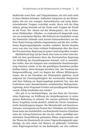Die Bolschewiki und die Oktoberrevolution in Petrograd  |  13


Kraftwerke sowie Post- und Telegrafenämter, die sich noch nicht
in ihren Händen befanden. Außerdem belagerten sie das Winter-
palais, das nur von wenigen, demoralisierten und stetig dahin-
schwindenden Truppen verteidigt wurde. Bevor sich der Ring
schloss, gelang Kerenski auf der Suche nach Truppen die Flucht
an die Front. Der »Sturm auf das Winterpalais«, der in Eisen-
steins Filmklassiker »Oktober« so eindrucksvoll dargestellt wird,
war ein sowjetischer Mythos. Mit Einbruch der Dunkelheit wurde
das historische Gebäude nach kurzem Kanonenbeschuss aus der
Peter-Pauls-Festung mühelos eingenommen und die dort verblie-
benen Regierungsmitglieder wurden verhaftet. Bereits Stunden
zuvor war eine von Lenin verfasste Proklamation über den Sturz
der Provisorischen Regierung ins ganze Land telegrafiert worden.
   Rückblickend liegt auf der Hand, dass Lenin in erster Linie des-
halb auf dem gewaltsamen Sturz der Provisorischen Regierung
vor Eröffnung des Sowjetkongresses bestand, weil er ausschlie-
ßen wollte, dass der Kongress eine sozialistische Koalitionsregie-
rung einsetzen würde, in der die gemäßigten Sozialisten großen
Einfluss hätten. Diese Strategie bewährte sich. Am Vorabend der
Kongresseröffnung, noch vor Beginn der offenen Militäropera-
tionen, die in der Einnahme des Winterpalais gipfelten, stand
aufgrund der Parteizugehörigkeit der anreisenden Delegierten
und ihrer Haltung zur Regierungsfrage praktisch fest, dass den
Verfechtern einer demokratischen sozialistischen Mehrparteien-
regierung, deren Programm Frieden und grundlegende Reformen
vorsah, Erfolg beschieden sein würde.6
   Dies gilt es zu berücksichtigen, um den Sturz der Provisori-
schen Regierung vor Eröffnung des Sowjetkongresses in seiner
ganzen Bedeutung zu erfassen. Die enorme politische Wirkung
dieses Vorgehens wurde deutlich, sobald der Zweite Gesamtrus-
sische Sowjetkongress begann. Die Menschewiki und Sozialrevo-
lutionäre verweigerten aus Protest ihre Teilnahme am Präsidium.
Kaum hatte das mehrheitlich von Bolschewiki besetzte Präsidium
unter der Leitung Kamenews die von der »alten«, gemäßigt-sozi-
alistischen Sowjetführung geräumten Plätze eingenommen und
das Thema der Staatsmacht als ersten Tagesordnungspunkt ange-
kündigt, da eilte schon Juli Martow als glühender Verfechter
eines Regierungswechsel an das Rednerpult, um eine außeror-
 