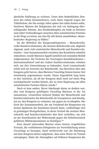 14  |  Prolog

dentliche Erklärung zu verlesen. Unter dem bedrohlichen Don-
nern des nahen Kanonenfeuers, nach Atem ringend wegen der
Tuberkulose, die ihn wenige Jahre später das Leben kosten sollte,
beschwor Martow die Delegierten mit sich vor Aufregung über-
schlagender Stimme, den Straßenkämpfen ein Ende zu bereiten
und sofort Verhandlungen zwischen allen sozialistischen Parteien
in die Wege zu leiten, um eine für alle Seiten annehmbare »demo-
kratische« Regierung zu bilden.7
   Da die Mehrheit der Kongressdelegierten  – Menschewiki,
Linke Sozialrevolutionäre, die meisten Bolschewiki und, obgleich
zögernd, auch viele zentristische Menschewiki und Sozialrevolu-
tionäre – eine Zusammenarbeit zwischen den Sozialisten sehnlich
wünschten, wurde Martows Appell natürlich mit tosendem Beifall
aufgenommen. Die Vertreter der Vereinigten Sozialdemokraten –
Internationalisten8 und der Linken Sozialrevolutionäre erhoben
sich, um ihre Unterstützung zu bekunden. Auch Lunatscharski
erhob sich als Vertreter der Bolschewiki. Aus Berichten über den
Kongress geht hervor, dass Martows Vorschlag binnen kurzer Zeit
einstimmig angenommen wurde. Einen Augenblick lang hatte
es den Anschein, als ob der Kongress doch noch auf einen Weg
zurückgebracht werden könnte, der zu einer Regierung aus allen
sozialistischen Parteien führen würde.9
   Doch es kam anders. Bevor überhaupt daran zu denken war,
den vom Kongress gebilligten Vorschlag Martows in die Tat
umzusetzen, verurteilten mehrere Redner der Menschewiki und
Sozialrevolutionäre die Bolschewiki als Usurpatoren und kündig-
ten an, den Kongress zu verlassen, um gegen sie zu kämpfen. Der
Geist der Zusammenarbeit, der am Vorabend des Kongresses ein
breites Spektrum der Sozialisten beseelt hatte, verflüchtigte sich
in grimmigen Wortgefechten, in deren Verlauf die meisten Men-
schewiki und Sozialrevolutionäre den Saal verließen, um sich
an der Koordination des Widerstands gegen die bolschewistisch
geführten Militäroperationen zu beteiligen.10
   Kurz darauf unternahm Martow einen letzten vergeblichen
Versuch, die verbliebenen Delegierten zur Verwirklichung seines
Vorschlags zu bewegen. Doch mittlerweile war die Stimmung
auf dem Kongress derart aufgeheizt, dass seine Worte im Tumult
untergingen. Hatte die Atmosphäre auf früheren Kongressen die
 
