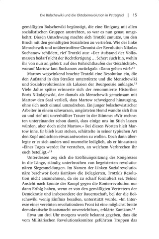 Die Bolschewiki und die Oktoberrevolution in Petrograd  |  15


gemäßigten Bolschewiki begünstigt, die eine Einigung mit allen
sozialistischen Gruppen anstrebten, so war es nun genau umge-
kehrt. Diesen Umschwung machte sich Trotzki zunutze, um den
Bruch mit den gemäßigten Sozialisten zu vertiefen. Wie der linke
Menschewik und unübertroffene Chronist der Revolution Nikolas
Suchanow schildert, rief Trotzki aus: »Der Aufstand der Volks-
massen bedarf nicht der Rechtfertigung … Schert euch hin, wohin
ihr von nun an gehört: auf den Kehrichthaufen der Geschichte!«,
worauf Martow laut Suchanow zurückgab: »Dann gehen wir!«11
   Martow wegwinkend brachte Trotzki eine Resolution ein, die
den Aufstand in den Straßen unterstützte und die Menschewiki
und Sozialrevolutionäre als Lakaien der Bourgeoisie anklagte.12
Viele Jahre später erinnerte sich der renommierte Historiker
Boris Nikolajewski, der damals als Menschewik gemeinsam mit
Martow den Saal verließ, dass Martow schweigend hinausging,
ohne sich noch einmal umzudrehen. Ein junger bolschewistischer
Arbeiter in einem schwarzen, umgürteten Hemd wandte sich ihm
zu und rief mit unverhüllter Trauer in der Stimme: »Wir rechne-
ten untereinander schon damit, dass einige uns im Stich lassen
würden, aber doch nicht Martow.« Bei diesen Worten hielt Mar-
tow inne. Er blieb kurz stehen, schüttelte in seiner typischen Art
den Kopf und schien etwas antworten zu wollen. Doch dann über-
legte er es sich anders und murmelte lediglich, als er hinaustrat:
»Eines Tages werdet ihr verstehen, an welchem Verbrechen ihr
euch beteiligt.«13
   Unterdessen zog sich die Eröffnungssitzung des Kongresses
in die Länge, ständig unterbrochen von begeisterten revolutio-
nären Siegesmeldungen. Im Namen der Linken Sozialrevolutio-
näre beschwor Boris Kamkow die Delegierten, Trotzkis Resolu-
tion nicht anzunehmen, da sie zu scharf formuliert sei. Seiner
Ansicht nach konnte der Kampf gegen die Konterrevolution nur
dann Erfolg haben, wenn er von den gemäßigten Vertretern der
Demokratie und insbesondere der Bauernschaft, bei der die Bol-
schewiki wenig Einfluss besaßen, unterstützt wurde. »Im Inter-
esse einer vereinten revolutionären Front ist eine möglichst breite
demokratische Staatsmacht unverzichtbar«, erklärte Kamkow.14
   Etwa um drei Uhr morgens wurde bekannt gegeben, dass die
vom Militärischen Revolutionskomitee geführten Truppen das
 