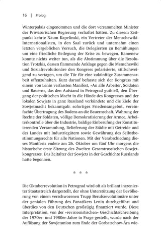 16  |  Prolog

Winterpalais eingenommen und die dort versammelten Minister
der Provisorischen Regierung verhaftet hätten. Zu diesem Zeit-
punkt kehrte Naum Kapelinski, ein Vertreter der Menschewiki-
Internationalisten, in den Saal zurück und unternahm einen
letzten vergeblichen Versuch, die Delegierten zu Bemühungen
um eine friedliche Beilegung der Krise zu bewegen. Kamenew
konnte nichts weiter tun, als die Abstimmung über die Resolu-
tion Trotzkis, dessen flammende Anklage gegen die Menschewiki
und Sozialrevolutionäre den Kongress polarisierte, stillschwei-
gend zu vertagen, um die Tür für eine zukünftige Zusammenar-
beit offenzuhalten. Kurz darauf befasste sich der Kongress mit
einem von Lenin verfassten Manifest, »An alle Arbeiter, Soldaten
und Bauern«, das den Aufstand in Petrograd guthieß, den Über-
gang der politischen Macht in die Hände des Kongresses und der
lokalen Sowjets in ganz Russland verkündete und die Ziele der
Sowjetmacht bekanntgab: sofortiges Friedensangebot, verein-
fachte Übertragung des Bodens an die Bauernschaft, Wahrung der
Rechte der Soldaten, völlige Demokratisierung der Armee, Arbei-
terkontrolle über die Industrie, baldige Einberufung der Konstitu-
ierenden Versammlung, Belieferung der Städte mit Getreide und
des Landes mit Industriegütern sowie Gewährung des Selbstbe-
stimmungsrechts für alle Nationen. Mit der Verabschiedung die-
ses Manifests endete am 26. Oktober um fünf Uhr morgens die
historische erste Sitzung des Zweiten Gesamtrussischen Sowjet-
kongresses. Das Zeitalter der Sowjets in der Geschichte Russlands
hatte begonnen.


                             * * *
Die Oktoberrevolution in Petrograd wird oft als brillant inszenier-
ter Staatsstreich dargestellt, der ohne Unterstützung der Bevölke-
rung von einem verschworenen Trupp Berufsrevolutionäre unter
der genialen Führung des Fanatikers Lenin durchgeführt und
überdies von den Deutschen großzügig finanziert wurde. Diese
Interpretation, von der »revisionistischen« Geschichtsschreibung
der 1970er- und 1980er-Jahre in Frage gestellt, wurde nach der
Auflösung der Sowjetunion zum Ende der Gorbatschow-Ära wie-
 