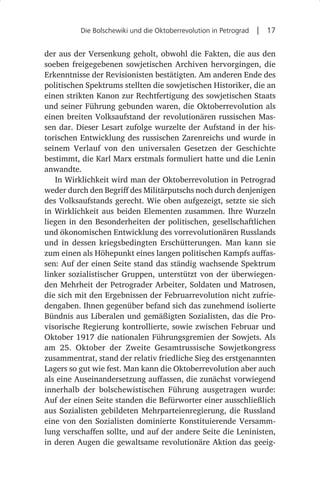 Die Bolschewiki und die Oktoberrevolution in Petrograd  |  17


der aus der Versenkung geholt, obwohl die Fakten, die aus den
soeben freigegebenen sowjetischen Archiven hervorgingen, die
Erkenntnisse der Revisionisten bestätigten. Am anderen Ende des
politischen Spektrums stellten die sowjetischen Historiker, die an
einen strikten Kanon zur Rechtfertigung des sowjetischen Staats
und seiner Führung gebunden waren, die Oktoberrevolution als
einen breiten Volksaufstand der revolutionären russischen Mas-
sen dar. Dieser Lesart zufolge wurzelte der Aufstand in der his-
torischen Entwicklung des russischen Zarenreichs und wurde in
seinem Verlauf von den universalen Gesetzen der Geschichte
bestimmt, die Karl Marx erstmals formuliert hatte und die Lenin
anwandte.
   In Wirklichkeit wird man der Oktoberrevolution in Petrograd
weder durch den Begriff des Militärputschs noch durch denjenigen
des Volksaufstands gerecht. Wie oben aufgezeigt, setzte sie sich
in Wirklichkeit aus beiden Elementen zusammen. Ihre Wurzeln
liegen in den Besonderheiten der politischen, gesellschaftlichen
und ökonomischen Entwicklung des vorrevolutionären Russlands
und in dessen kriegsbedingten Erschütterungen. Man kann sie
zum einen als Höhepunkt eines langen politischen Kampfs auffas-
sen: Auf der einen Seite stand das ständig wachsende Spektrum
linker sozialistischer Gruppen, unterstützt von der überwiegen-
den Mehrheit der Petrograder Arbeiter, Soldaten und Matrosen,
die sich mit den Ergebnissen der Februarrevolution nicht zufrie-
dengaben. Ihnen gegenüber befand sich das zunehmend isolierte
Bündnis aus Liberalen und gemäßigten Sozialisten, das die Pro-
visorische Regierung kontrollierte, sowie zwischen Februar und
Oktober 1917 die nationalen Führungsgremien der Sowjets. Als
am 25.  Oktober der Zweite Gesamtrussische Sowjetkongress
zusammentrat, stand der relativ friedliche Sieg des erstgenannten
Lagers so gut wie fest. Man kann die Oktoberrevolution aber auch
als eine Auseinandersetzung auffassen, die zunächst vorwiegend
innerhalb der bolschewistischen Führung ausgetragen wurde:
Auf der einen Seite standen die Befürworter einer ausschließlich
aus Sozialisten gebildeten Mehrparteienregierung, die Russland
eine von den Sozialisten dominierte Konstituierende Versamm-
lung verschaffen sollte, und auf der andere Seite die Leninisten,
in deren Augen die gewaltsame revolutionäre Aktion das geeig-
 