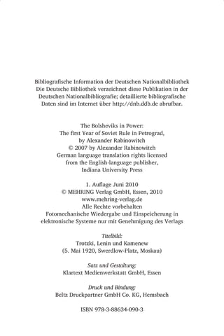 Bibliografische Information der Deutschen Nationalbibliothek
Die Deutsche Bibliothek verzeichnet diese Publikation in der
 Deutschen Nationalbibliografie; detaillierte bibliografische
  Daten sind im Internet über http://dnb.ddb.de abrufbar.


                  The Bolsheviks in Power:
         The first Year of Soviet Rule in Petrograd,
                 by Alexander Rabinowitch
            © 2007 by Alexander Rabinowitch
        German language translation rights licensed
           from the English-language publisher,
                   Indiana University Press

                    1. Auflage Juni 2010
          © MEHRING Verlag GmbH, Essen, 2010
                  www.mehring-verlag.de
                  Alle Rechte vorbehalten
    Fotomechanische Wiedergabe und Einspeicherung in
  elektronische Systeme nur mit Genehmigung des Verlags

                          Titelbild:
               Trotzki, Lenin und Kamenew
          (5. Mai 1920, Swerdlow-Platz, Moskau)

                     Satz und Gestaltung:
           Klartext Medienwerkstatt GmbH, Essen

                    Druck und Bindung:
        Beltz Druckpartner GmbH Co. KG, Hemsbach

                  ISBN 978-3-88634-090-3
 