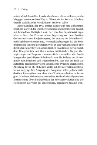 18  |  Prolog

netste Mittel darstellte, Russland auf einen ultra-radikalen, unab-
hängigen revolutionären Weg zu führen, der im Ausland bahnbre-
chende sozialistische Revolutionen auslösen sollte.
   Dieser Konflikt, der 1917 immer wieder auf- und abflammte,
brach im Vorfeld der Oktoberrevolution und unmittelbar danach
mit besonderer Heftigkeit aus. Der von den Bolschewiki orga-
nisierte Sturz der Provisorischen Regierung vor dem Zweiten
Gesamtrussischen Sowjetkongress, der Auszug der Menschewiki
und Sozialrevolutionäre und, wie noch aufzuzeigen ist, die kom-
promisslose Haltung der Bolschewiki in den Verhandlungen über
die Bildung einer breiten sozialistischen Koalitionsregierung nach
dem Kongress (die mit ihren ersten militärischen Siegen über
regierungstreue Truppen zusammenfiel) verurteilten die Bemü-
hungen der gemäßigten Bolschewiki um die Teilung der Staats-
macht zum Scheitern und trugen dazu bei, dass sich am Ende das
autoritäre Regierungssystem sowjetischer Prägung durchsetzte.
Alles hing davon ab, ob Lenins Wette auf die internationale Revo-
lution aufging. Der Ausgang der Ereignisse sollte jedoch nicht
darüber hinwegtäuschen, dass die Oktoberrevolution in Petro-
grad in hohem Maße ein authentischer Ausdruck der allgemeinen
Enttäuschung über die Ergebnisse der Februarrevolution und der
Hoffnungen des Volks auf eine bessere, gerechtere Zukunft war.
 