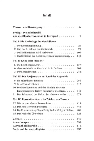 Inhalt


Vorwort und Danksagung . . . . . . . . . . . . . . . .                                     ix

Prolog – Die Bolschewiki
und die Oktoberrevolution in Petrograd . . . . . . . .                                     1

Teil I: Die Niederlage der Gemäßigten
 1. Die Regierungsbildung . . . . . . . . . . . . . .                             .   .    21
 2. Von der Rebellion zur Staatsmacht . . . . . . . .                             .   .    73
 3. Das Kräftemessen wird vorbereitet . . . . . . . .                             .   .   109
 4. Das Schicksal der Konstituierenden Versammlung.                               .   .   143

Teil II: Krieg oder Frieden?
 5. Die Front gegen Lenin . . . . . . . . . . . . . . . . .                               177
 6. »Das sozialistische Vaterland ist in Gefahr« . . . . . .                              209
 7. Der Schandfrieden . . . . . . . . . . . . . . . . . .                                 243

Teil III: Die Sowjetmacht am Rand des Abgrunds
 8. Ein stürmischer Frühling . . . . . . . . . . .                        . . . .         285
 9. Kein Ende der Krisen . . . . . . . . . . . . .                        . . . .         317
10. Die Nordkommune und das Bündnis zwischen
    Bolschewiki und Linken Sozialrevolutionären .                         . . . .         349
11. Der Selbstmord der Linken Sozialrevolutionäre                         . . . .         379

Teil IV: Revolutionsfeiern im Zeichen des Terrors
12. Wie es zum »Roten Terror« kam. . . . . . . . . . . .                                  419
13. Der Rote Terror in Petrograd . . . . . . . . . . . . .                                443
14. Die Feiern zum »größten Ereignis der Weltgeschichte«                                  481
15. Der Preis des Überlebens . . . . . . . . . . . . . . .                                525

Zeittafel . . . . . . . . . . .   .   .   .   .   .   .   .   .   .   .   .   .   .   .   545
Anmerkungen . . . . . . . .       .   .   .   .   .   .   .   .   .   .   .   .   .   .   553
Auswahl-Bibliografie . . . .      .   .   .   .   .   .   .   .   .   .   .   .   .   .   615
Sach- und Personen-Register       .   .   .   .   .   .   .   .   .   .   .   .   .   .   637
 