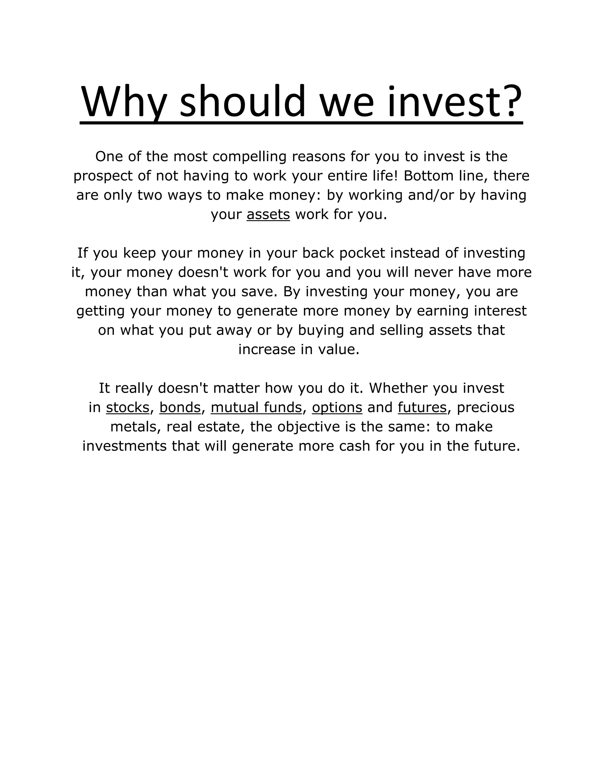 Why should we invest?
One of the most compelling reasons for you to invest is the
prospect of not having to work your entire life! Bottom line, there
are only two ways to make money: by working and/or by having
your assets work for you.
If you keep your money in your back pocket instead of investing
it, your money doesn't work for you and you will never have more
money than what you save. By investing your money, you are
getting your money to generate more money by earning interest
on what you put away or by buying and selling assets that
increase in value.
It really doesn't matter how you do it. Whether you invest
in stocks, bonds, mutual funds, options and futures, precious
metals, real estate, the objective is the same: to make
investments that will generate more cash for you in the future.
 