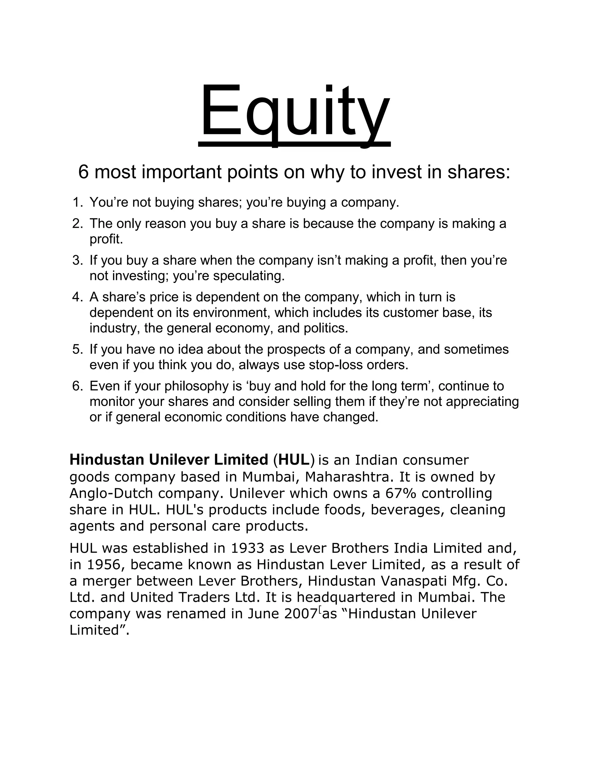 Equity
6 most important points on why to invest in shares:
1. You’re not buying shares; you’re buying a company.
2. The only reason you buy a share is because the company is making a
profit.
3. If you buy a share when the company isn’t making a profit, then you’re
not investing; you’re speculating.
4. A share’s price is dependent on the company, which in turn is
dependent on its environment, which includes its customer base, its
industry, the general economy, and politics.
5. If you have no idea about the prospects of a company, and sometimes
even if you think you do, always use stop-loss orders.
6. Even if your philosophy is ‘buy and hold for the long term’, continue to
monitor your shares and consider selling them if they’re not appreciating
or if general economic conditions have changed.
Hindustan Unilever Limited (HUL) is an Indian consumer
goods company based in Mumbai, Maharashtra. It is owned by
Anglo-Dutch company. Unilever which owns a 67% controlling
share in HUL. HUL's products include foods, beverages, cleaning
agents and personal care products.
HUL was established in 1933 as Lever Brothers India Limited and,
in 1956, became known as Hindustan Lever Limited, as a result of
a merger between Lever Brothers, Hindustan Vanaspati Mfg. Co.
Ltd. and United Traders Ltd. It is headquartered in Mumbai. The
company was renamed in June 2007[
as “Hindustan Unilever
Limited”.
 
