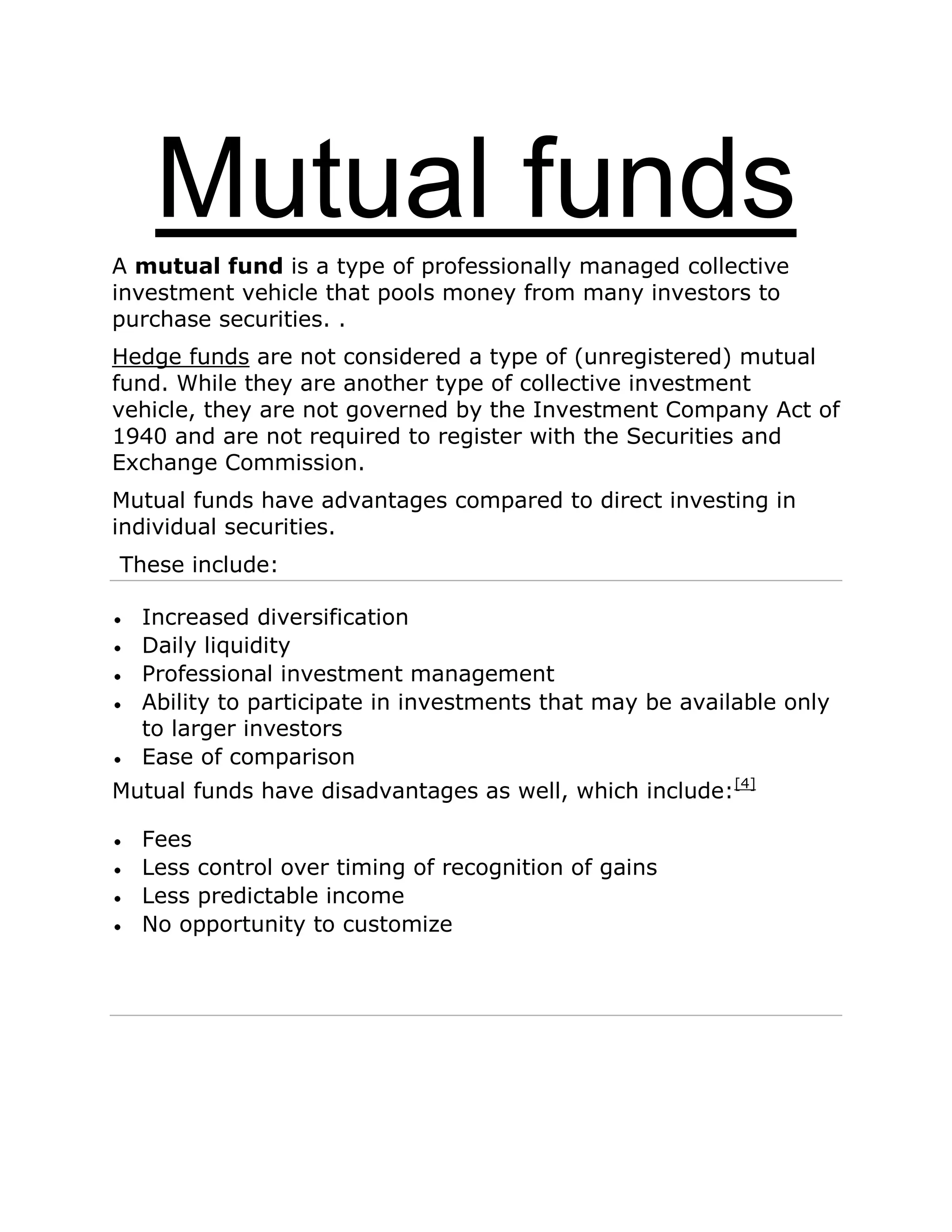 Mutual funds
A mutual fund is a type of professionally managed collective
investment vehicle that pools money from many investors to
purchase securities. .
Hedge funds are not considered a type of (unregistered) mutual
fund. While they are another type of collective investment
vehicle, they are not governed by the Investment Company Act of
1940 and are not required to register with the Securities and
Exchange Commission.
Mutual funds have advantages compared to direct investing in
individual securities.
These include:
Increased diversification
Daily liquidity
Professional investment management
Ability to participate in investments that may be available only
to larger investors
Ease of comparison
Mutual funds have disadvantages as well, which include:[4]
Fees
Less control over timing of recognition of gains
Less predictable income
No opportunity to customize
 