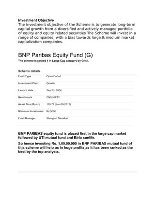 Investment Objective
The investment objective of the Scheme is to generate long-term
capital growth from a diversified and actively managed portfolio
of equity and equity related securities The Scheme will invest in a
range of companies, with a bias towards large & medium market
capitalization companies.
BNP Paribas Equity Fund (G)
The scheme is ranked 1 in Large Cap category by Crisil.
Scheme details
Fund Type Open-Ended
Investment Plan Growth
Launch date Sep 03, 2004
Benchmark CNX NIFTY
Asset Size (Rs cr) 118.72 (Jun-30-2013)
Minimum Investment Rs.5000
Fund Manager Shreyash Devalkar
BNP PARIBAS equity fund is placed first in the large cap market
followed by UTI mutual fund and Birla sunlife.
So hence investing Rs. 1,00,00,000 in BNP PARIBAS mutual fund of
this scheme will help us in huge profits as it has been ranked as the
best by the top analysts.
 