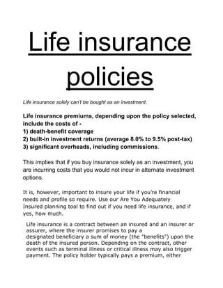 Life insurance
policies
Life insurance solely can’t be bought as an investment.
Life insurance premiums, depending upon the policy selected,
include the costs of -
1) death-benefit coverage
2) built-in investment returns (average 8.0% to 9.5% post-tax)
3) significant overheads, including commissions.
This implies that if you buy insurance solely as an investment, you
are incurring costs that you would not incur in alternate investment
options.
It is, however, important to insure your life if you’re financial
needs and profile so require. Use our Are You Adequately
Insured planning tool to find out if you need life insurance, and if
yes, how much.
Life insurance is a contract between an insured and an insurer or
assurer, where the insurer promises to pay a
designated beneficiary a sum of money (the "benefits") upon the
death of the insured person. Depending on the contract, other
events such as terminal illness or critical illness may also trigger
payment. The policy holder typically pays a premium, either
 