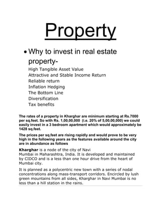 Property
Why to invest in real estate
property-
High Tangible Asset Value
Attractive and Stable Income Return
Reliable return
Inflation Hedging
The Bottom Line
Diversification
Tax benefits
The rates of a property in Kharghar are minimum starting at Rs.7000
per sq.feet. So with Rs. 1,00,00,000 (i.e. 20% of 5,00,00,000) we could
easily invest in a 3 bedroom apartment which would approximately be
1428 sq.feet.
The prices per sq.feet are rising rapidly and would prove to be very
high in the following years as the features available around the city
are in abundance as follows
Kharghar is a node of the city of Navi
Mumbai in Maharashtra, India. It is developed and maintained
by CIDCO and is a less than one hour drive from the heart of
Mumbai city.
It is planned as a polycentric new town with a series of nodal
concentrations along mass-transport corridors. Encircled by lush
green mountains from all sides, Kharghar in Navi Mumbai is no
less than a hill station in the rains.
 