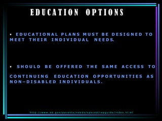 E D U C A T I O N  O P T I O N S  E D U C A T I O N A L  P L A N S  M U S T  B E  D E S I G N E D  T O  M E E T  T H E I R  I N D I V I D U A L  N E E D S.  S H O U L D  B E  O F F E R E D  T H E  S A M E  A C C E S S  T O  C O N T I N U I N G  E D U C A T I O N  O P P O R T U N I T I E S  A S  N O N – D I S A B L E D  I N D I V I D U A L S . h t t p : / / w w w . e d . g o v / p a r e n t s / n e e d s / s p e c e d / i e p g u i d e / i n d e x . h t  m l  