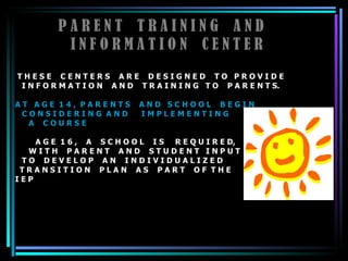 P A R E N T  T R A I N I N G  A N D  I N F O R M A T I O N  C E N T E R T H E S E  C E N T E R S  A R E  D E S I G N E D  T O  P R O V I D E  I N F O R M A T I O N  A N D  T R A I N I N G  T O  P A R E N T S.  A T  A G E  1 4 ,  P A R E N T S  A N D  S C H O O L  B E G I N  C O N S I D E R I N G  A N D  I M P L E M E N T I N G  A  C O U R S E   A G E  1 6 ,  A  S C H O O L  I S  R E Q U I R E D, W I T H  P A R E N T  A N D  S T U D E N T  I N P U T  T O  D E V E L O P  A N  I N D I V I D U A L I Z E D  T R A N S I T I O N  P L A N  A S  P A R T  O F  T H E  I E P  