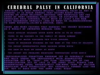 C E R E B R A L  P A L S Y  I N  C A L I F O R N I A C O N T R A R Y  T O  W H A T  P E O P L E  B E L I E V E ,  C E R E B R A L  P A L S Y  I S  N O T  A  D I S E A S E .  I T  I S  B R A I N  D A M A G E  T H A T  O C C U R S  R I G H T  B E F O R E ,  D U R I N G  O R  A F T E R  D E L I V E R Y .  D O C T O R S  A N D  H O S P I T A L S  A R E  T H E  C A U S E  O F  M A N Y  C E R E B R A L  P A L S Y  C A S E S .  A N  E S T I M A T E D  5 0 0 , 0 0 0  A M E R I C A N S  H A V E  C E R E B R A L  P A L S Y  W I T H  A T  L E A S T  4 , 5 0 0  N E W  C A S E S  D I A G N O S E D  A N N U A L L Y  ( A N D  A S  M A N Y  A S  1 0 , 0 0 0 A C C O R D I N G  T O  S O M E  R E P O R T S ) . ( K L I N E  &  S P E C T E R ,  2 0 0 4 )  T H E R E  A R E  M A N Y  F A C T O R S  T H A T  S U G G E S T  T H E  I N J U R Y  O C C U R R E D  A S  A  R E S U L T  O F  I M P R O P E R  M E D I C A L  C A R E :  C H I L D  D E V E L O P  S E I Z U R E S  A F T E R  B I R T H  W I T H  2 4  T O  4 8  H O U R S  T H E R E  I S  N O  H I S T O R Y  I N  T H E  F A M I L Y  O F  B R A I N  D A M A G E  T H E  B A G  O F  W A T E R  R U P T U R E D  F O  R  O  V  E R  2 4 H O U R S T H E R E  I S  M E C O N I U M  S T A I N I N G  O N  T H E  B A B Y  A T  T H E  T I M  E  O F  D E L I V E R Y  T H E  I N F A N T  D E M O N S T R A T E S  P O O R  S U C K I N G  A F T E R  B I R T H  T H E  S K I N  I S  B L U E  O R  D U S K Y  A T  B I R T H  T H E  I N F A N T  H A S  P R O B L E M S  M A I N T A I N G  T E M P E R A T U R E  A F T E R  B I R T  H  I N D I V I D U A L I Z E D  E D U A C T I O N  P R O G R A M  I E P  I S  F E D E R A L L Y  F U N D E D  A N D  FA L L S  U N D E R  T H E  I N D I V I D U A L S  W I T H  D I S A B I L I T I E S  E D U C A T I O N  A C T  O R  “ I D E A “ .  5 0 4  P L A N  “ S E C T I O N  5 0 4  O F  T H E  R E H A B I L I T A T I O N  A C T  O F  1 9 7 3  I S  T H E  F I R S T  C I V I L  R I G H T S  L A W  G U A R A N T E E I N G  E Q U A L  O P P O R T U I N I T Y  F O R  M O R E  T H A N  3 5  M I L L I O N  A M E R I C A N S  W I T H  D I S A B I L I T E S “  N O T  F E D E R A L L Y  F U N D E D  L I K E  T H E  I E P ,  B U T  I T  D O E S  G I V E  Y O U  S O M E  L E G A L  R I G H T  