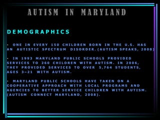 A U T I S M  I N  M A R Y L A N D D E M O G R A P H I C S   O N E  I N  E V E R Y  1 5 0  C H I L D R E N  B O R N  I N  T H E  U . S .  H A S  A N  A U T I S T I C  S P E C T R U M  D I S O R D E R .  ( A U T I S M  S P E A K S ,  2 0 0 8 )  I N  1 9 9 3  M A R Y L A N D  P U B L I C  S C H O O L S  P R O V I D E D  S E R V I C E S  T O  2 6 0  C H I L D R E N  W I T H  A U T I S M .  I N  2 0 0 6 ,  T H E Y  P R O V I D E D  S E R V I C E S  T O  O V E R  5 , 7 6 4  S T U D E N T S ,  A G E S  3 – 2 1  W I T H  A U T I S M .  M A R Y L A N D  P U B L I C  S C H O O L S  H A V E  T A K E N  O N  A  C O O P E R A T I V E  A P P R O A C H  W I T H  L O C A L  P R O G R A M S  A N D  A G E N C I E S  T O  B E T T E R  S E R V I C E  C H I L D R E N  W I T H  A U T I S M .  ( A U T I S M  C O N N E C T  M A R Y L A N D ,  2 0 0 8 ) .   