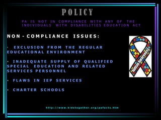 P O L I C Y N O N  -  C O M P L I A N C E  I S S U E S : E X C L U S I O N  F R O M  T H E  R E G U L A R  E D U C A T I O N A L  E N V I R O N M E N T I N A D E Q U A T E  S U P P L Y  O F  Q U A L I F I E D  S P E C I A L  E D U C A T I O N  A N D  R E L A T E D  S E R V I C E S  P E R S O N N E L F L A W S  I N  I E P  S E R V I C E S C H A R T E R  S C H O O L S h t t p : / / w w w . k i d s t o g e t h e r . o r g / p a f a c t s . h t m   P A  I S  N O T  I N  C O M P L I A N C E  W I T H  A N Y  O F  T H E  I N D I V I D U A L S  W I T H  D I S A B I L I T I E S  E D U C A T I O N  A C T 