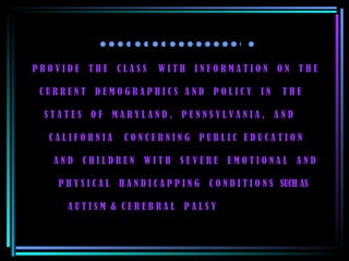 P R O V I D E  T H E  C L A S S  W I T H  I N F O R M A T I O N  O N  T H E    C U R R E N T  D E M O G R A P H I C S  A N D  P O L I C Y  I N  T H E    S T A T E S  O F  M A R Y L A N D ,  P E N N S Y L V A N I A ,  A N D    C A L I F O R N I A  C O N C E R N I N G  P U B L I C  E D U C A T I O N    A N D  C H I L D R E N  W I T H  S E V E R E  E M O T I O N A L  A N D    P H Y S I C A L  H A N D I C A P P I N G  C O N D I T I O N S  SUCH AS    A U T I S M  &  C E R E B R A L  P A L S Y  