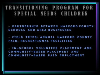 T R A N S I T I O N I N G  P R O G R A M  F O R  S P E C I A L  N E E D S  C H I L D R E N P A R T N E R S H I P  B E T W E E N  H A R F O R D  C O U N T Y  S C H O O L S  A N D  A R E A  B U S I N E S S E S F I E L D  T R I P S :  A N N U A L  H A R F O R D  C O U N T Y  F A I R ,  R E C R E A T I O N A L  F A C I L I T I E S  I N – S C H O O L  V O L U N T E E R  P L A C E M E N T  A N D  C O M M U N I T Y – B A S E D  P L A C E M E N T  A N D C O M M U N I T Y – B A S E D  P A I D  E M P L O Y M E N T 