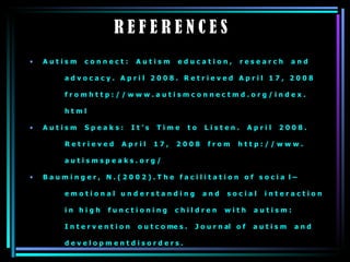 R E F E R E N C E S A u t i s m  c o n n e c t :  A u t i s m  e d u c a t i o n ,  r e s e a r c h  a n d  a d v o c a c y .  A p r i l  2 0 0 8 .  R e t r i e v e d  A p r i l  1 7 ,  2 0 0 8    f r o m h t t p : / / w w w . a u t i s m c o n n e c t m d . o r g / i n d e x .  h t m l  A u t i s m  S p e a k s :  I t ’ s  T i m e  t o  L i s t e n .  A p r i l  2 0 0 8 .  R e t r i e v e d  A p r i l  1 7 ,  2 0 0 8  f r o m  h t t p : / / w w w .  a u t i s m s p e a k s . o r g /  B a u m i n g e r ,  N . ( 2 0 0 2 ) . T h e  f a c i l i t a t i o n  o f  s o c i a  l –  e m o t i o n a l  u n d e r s t a n d i n g  a n d  s o c i a l  i n t e r a c t i o n i n  h i g h  f u n c t i o n i n g  c h i l d r e n  w i t h  a u t i s m :  I n t e r v e n t i o n  o u t c o me s .  J o u r n al  o f  a u t i s m  a n d  d e v e l o p m e n t d i s o r d e r s . 