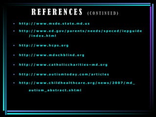 R E F E R E N C E S  ( C O N T I N U E D ) h t t p : / / w w w . m s d e . s t a t e . m d . u s h t t p : / / w w w . e d . g o v / p a r e n t s / n e e d s / s p e c e d / i e p g u i d e / i n d e x . h t m l   h t t p : / / w w w . h c p s . o r g  h t t p : / / w w w . m d s c h b l i n d . o r g h t t p : / / w w w . c a t h o l i c c h a r i t i e s – m d . o r g h t t p : / / w w w . a u t i s m t o d a y . c o m / a r t i c l e s h t t p : / / w w w . c h i l d h e a l t h c a r e . o r g / n e w s / 2 0 0 7 / m d _  a u t i s m _ a b s t r a c t . s h t m l 