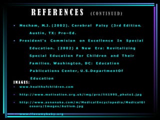 R E F E R E N C E S  ( C O N T I N U E D ) M e c h a m ,  M. J .  ( 2 0 0 2 ) .  C e r e b r a l  P a l s y  ( 3 r d  E d i t i o n.  A u s t i n ,  T X :  P r o – E d . P r e s i d e n t ‘ s  C o m m i s i o n  o n  E x c e l l e n c e  I n  S p e c i a l E d u c a t i o n .  ( 2 0 0 2 )  A  N e w  E r a :  R e v i t a l i z i n g  S p e c i a l  E d u c a t i o n  F o r  C h i l d r e n  a n d  T h e i r  F a m i l i e s .  W a s h i n g t o n ,  D C :  E d u c a t i o n  P u b l i c a t i o n s  C e n t e r ,  U . S . D e p a r t m e n t O f   E d u c a t i o n I M A G E S : w w w . h e a l t h o f c h i l d r e n . c o m  h t t p : / / w w w . m o t i v a t i o n . o r g . u k / i m g / p r o / l i t 1 9 9 5 _ p h o t o 1 . j p g h t t p : / / w w w . a s n a n a k a . c o m / m / M e d i c a l E n c y c l o p e d i a / M e d i c a l G l  o s s a r y / I m a g e s / A u t i s m . j p g w w w . i l o v e m y b a b y . o r g 