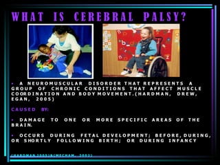 W H A T  I S  C E R E B R A L  P A L S Y ? A  N E U R O M U S C U L A R  D I S O R D E R  T H A T  R E P R E S E N T S  A  G R O U P  O F  C H R O N I C  C O N D I T I O N S  T H A T  A F F E C T  M U S C L E  C O OR D I N A T I O N  A N D  B O D Y  M O V E M E N T . ( H A R D M A N ,  D R E W ,  E G A N ,  2 0 0 5 )  C A U S E D  BY: D A M A G E  T O  O N E  O R  M O R E  S P E C I F I C  A R E A S  O F  T H E  B R A I N.  O C C U R S  D U R I N G  F E T A L  D E V E L O P M E N T ;  B E F O R E ,  D U R I N G ,  O R  S HO R T L Y  F O L L O W I N G  B I R T H ;  O R  D U R I N G  I N F A N C Y  ( H A R D M A N  2 0 0 5 ) & ( M E C H A M ,  2 0 0 2 ) 