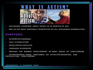 W H A T  I S  A U T I S M ? C H I L D H O O D  D I S O R D E R  O N S E T  P R I O R  T O  3 6  M O N T H S  O F  A G E .  O N E  O F  T H E  M O S T  S E R I O U S L Y  D I S R U P T I V E  O F  A L L  C H I L D H O O D  D I S A B I L I T I E S .  S Y M P T O M S : E X T R E M E  W I T H D R A W A L  S E L F – S T I M U L A T I O N  I N T E L L E CT U A L  D E F I C I T S  L A N G U A G E  D I S O R D E R S  I M P A I R S  T H E  N O R M A L  D E V E L O P M E N T  O F  M A N Y  A R E A S  O F  F U N C T I O N I N G I N T E R P E R S O N A L  S K ILLS,  E M O T I O N A L  O R  A F F E C T I V E  B E H A V I O R ,  A N D  I N T E L L E C T U A L  F U N C T I O N I N G ( B A U M I N G E R ,  &  H A R D M A N  2 0 0 2 ) 