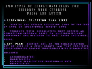 T W O  T Y P E S  O F  E D U C A T I O N A L  P L A N S  F O R  C H I L D R E N  W I T H  C E R E B R A L  P A L S Y  A N D  A U T I S M 1.   I N D I V I D U A L  E D U C A T I O N  P L A N  ( I E P )   P A R T  O F  T H E  S P E C I A L  E D U C A T I O N  L A W S  O F  T H E  I D E A 9 7  L A W S  O R  E D U C A T I O N A L  B E N E F I T  L A W S  S T U D E N T’ S  W I T  H  D I S A B I L I T I E S  M U S T  R E C E I V E  A N  E D U C A T I O N A L  P R O G R A  M  B A S E D  O N  M U L T I D I S C I P L I N A R Y  A S S E S S M E N T  A N D  D E S I G N E D  T O  M E E T  T H E I R  I N D I V I D U A L  N E E D S .  2.   5 0 4  P L A N   -  S E C T I O N  5 0 4 ,  O F  T H E  R E H A B I L I T A T I O N  A C T  O F  1 9 7 3  I S  A  C I V I L  R I G H T S  L A W  T H A T  P R O H I B I T S  D I S C R I M I N A T I O N  A G A I N S T  I N D I V I D U A L S  W I T H  D I S A B I L I T I E S  I N C L U D E S:  A C C O M M O D A T I O N ,  M O D I F I C A T I O N  R E L A T E D  S E R V I C E S  F O R  I N D I V I D U A L S  W I T H  D I S A B I L I T I E S .  