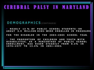C E R E B R A L  P A L S Y  I N  M A R Y L A N D N E A R L Y  1 3  %  O F  P U B L I C  S C H O O L  S T U D E N T S  -  O R  A B O U T  5 . 9  M I L L I O N  K I D S -  W E R E  E N R O L L E D  I N  P R O G R A M S  F O R  T H E  D I S A B L E D  I N  T H E  2 0 0 3 – 2 0 0 5  S C H O O L  Y E A R.  T H E  P R O P O R T I O N  O F  C H I L D R E N  A N D  Y O U T H  W I T H  D I S A B I L I T I E S ,  A S  A  P E R C E N T A G E  O F  P U B L I C  S C H O O L  E N R O L L M E N T ,  H A S  R I S E N  S T E A D I L Y  F R O M  8 . 3 %  I N  1 9 7 6 – 1 9 7 7  T O  1 3 . 4 %  I N  2 0 0 1 – 2 0 0 2. D E M O G R A P H I C S  ( C O N T I N U E D ) 