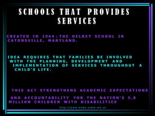 S C H O O L S  T H A T  P R O V I D E S  S E R V I C E S   C R E A T E D  I N  1 9 6 4  :  T H E  D E L R E Y  S C H O O L  I N  C A T O N S V I L L E ,  M A R Y L A N D .  I D E A  R E Q U I R E S  T H A T  F A M I L I E S  B E  I N V O L V E D  W I T H  T H E  P L A N N I N G ,  D E V E L O P M E N T  A N D  I M P L E M E N T A T I O N  O F  S E R V I C E S  T H R O U G H O U T  A  C H I L D ‘ S  L I F E .  T H I S  A C T  S T R E N G T H E N S  A C A D E M I C  E X P E C T A T I O N S  A N D  A C C O U N T A B I L I T Y  F O R  T H E  N A T I O N ‘ S  5 . 8  M I L L I O N  C H I L D R E N  W I T H  D I S A B I L I T I E S h t t p : / / w w w . m s d e . s t a t e . m d . u s  