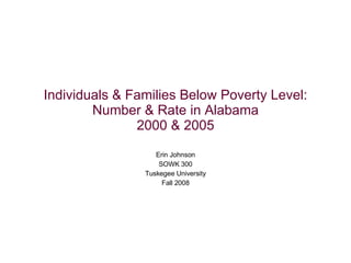 Individuals & Families Below Poverty Level: Number & Rate in Alabama 2000 & 2005 Erin Johnson SOWK 300 Tuskegee University Fall 2008 